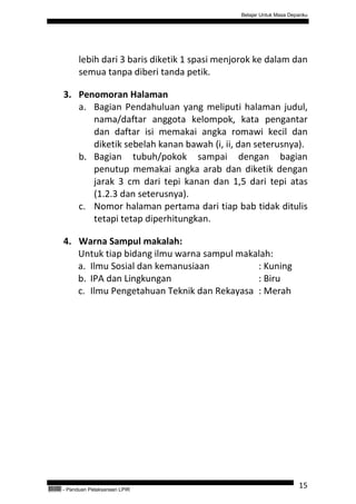 Belajar Untuk Masa Depanku




                 lebih dari 3 baris diketik 1 spasi menjorok ke dalam dan
                 semua tanpa diberi tanda petik.

           3. Penomoran Halaman
              a. Bagian Pendahuluan yang meliputi halaman judul,
                 nama/daftar anggota kelompok, kata pengantar
                 dan daftar isi memakai angka romawi kecil dan
                 diketik sebelah kanan bawah (i, ii, dan seterusnya).
              b. Bagian tubuh/pokok sampai dengan bagian
                 penutup memakai angka arab dan diketik dengan
                 jarak 3 cm dari tepi kanan dan 1,5 dari tepi atas
                 (1.2.3 dan seterusnya).
              c. Nomor halaman pertama dari tiap bab tidak ditulis
                 tetapi tetap diperhitungkan.

           4. Warna Sampul makalah:
              Untuk tiap bidang ilmu warna sampul makalah:
              a. Ilmu Sosial dan kemanusiaan          : Kuning
              b. IPA dan Lingkungan                   : Biru
              c. Ilmu Pengetahuan Teknik dan Rekayasa : Merah




QEC24711   - Panduan Pelaksanaan LPIR
                                                                              15
 
