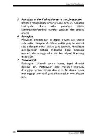 Belajar Untuk Masa Depanku




     5. Pembahasan dan Kesimpulan serta transfer gagasan
        Bahasan mengandung unsur analisis, sintesis, rumusan
        kesimpulan.     Pada    akhir     penulisan    ditulis
        kemungkinan/prediksi transfer gagasan dan proses
        adopsi
     6. Penyajian
        Penyajian disampaikan di depan dewan juri secara
        sistematik, menyeluruh dalam waktu yang terkendali
        sesuai dengan alokasi waktu yang tersedia. Penjelasan
        menggunakan bahasa Indonesia baku, bersikap
        menarik, dan menggunakan alat bantu/prototipe yang
        disediakan.
     7. Tanya Jawab
        Pertanyaan dijawab secara benar, tepat disertai
        percaya diri. Pertanyaan atau masukan dijawab,
        ditanggapi secara terbuka dan kritis. Terutama dalam
        menanggapi alternatif yang dikemukakan oleh dewan
        juri.




18                                                Direktorat PSMP -   QEC24711
 