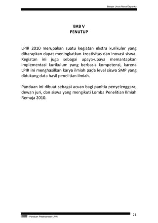 Belajar Untuk Masa Depanku




                                         BAB V
                                        PENUTUP


LPIR 2010 merupakan suatu kegiatan ekstra kurikuler yang
diharapkan dapat meningkatkan kreativitas dan inovasi siswa.
Kegiatan ini juga sebagai upaya-upaya memantapkan
implementasi kurikulum yang berbasis kompetensi, karena
LPIR ini menghasilkan karya ilmiah pada level siswa SMP yang
didukung data hasil penelitian ilmiah.

Panduan ini dibuat sebagai acuan bagi panitia penyelenggara,
dewan juri, dan siswa yang mengikuti Lomba Penelitian Ilmiah
Remaja 2010.




QEC24711   - Panduan Pelaksanaan LPIR
                                                                        21
 