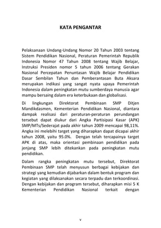 KATA PENGANTAR



Pelaksanaan Undang-Undang Nomor 20 Tahun 2003 tentang
Sistem Pendidikan Nasional, Peraturan Pemerintah Republik
Indonesia Nomor 47 Tahun 2008 tentang Wajib Belajar,
Instruksi Presiden nomor 5 tahun 2006 tentang Gerakan
Nasional Percepatan Penuntasan Wajib Belajar Pendidikan
Dasar Sembilan Tahun dan Pemberantasan Buta Aksara
merupakan indikasi yang sangat nyata upaya Pemerintah
Indonesia dalam peningkatan mutu sumberdaya manusia agar
mampu bersaing dalam era keterbukaan dan globalisasi.
Di lingkungan Direktorat Pembinaan SMP Ditjen
Mandikdasmen, Kementerian Pendidikan Nasional, diantara
dampak realisasi dari peraturan-peraturan perundangan
tersebut dapat diukur dari Angka Partisipasi Kasar (APK)
SMP/MTs/Sederajat pada akhir tahun 2009 mencapai 98,11%.
Angka ini melebihi target yang diharapkan dapat dicapai akhir
tahun 2008, yaitu 95.0%. Dengan telah tercapainya target
APK di atas, maka orientasi pembinaan pendidikan pada
jenjang SMP lebih ditekankan pada peningkatan mutu
pendidikan.
Dalam rangka peningkatan mutu tersebut, Direktorat
Pembinaan SMP telah menyusun berbagai kebijakan dan
strategi yang kemudian dijabarkan dalam bentuk program dan
kegiatan yang dilaksanakan secara terpadu dan terkoordinasi.
Dengan kebijakan dan program tersebut, diharapkan misi 5 K
Kementerian      Pendidikan    Nasional   terkait   dengan




                              v
 