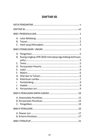 DAFTAR ISI

KATA PENGANTAR ....................................................................... v
DAFTAR ISI ..................................................................................vii
BAB I PENDAHULUAN .................................................................. 1
    A. Latar Belakang................................................................... 1
    B. Tujuan................................................................................ 2
    C. Hasil yang Diharapkan....................................................... 2
BAB II PENJELASAN UMUM ........................................................ 5
    A. Pengertian ......................................................................... 5
    B. Ruang Lingkup LPIR 2010 mencakup tiga bidang keilmuan,
       yaitu;.................................................................................. 5
    C. Tema.................................................................................. 5
    D. Persyaratan Peserta .......................................................... 6
    E. Judul .................................................................................. 6
    F. Materi................................................................................ 6
    G. Sifat dan Isi Tulisan............................................................ 6
    H. Ketentuan Lomba.............................................................. 7
    I. Pembimbing ...................................................................... 9
    J. Hadiah ............................................................................... 9
    K. Persyaratan Juri................................................................. 9
BAB III PENULISAN KARYA ILMIAH ............................................ 10
    A. Sistematika Penelitian....................................................... 11
    B. Persyaratan Penulisan....................................................... 13
    C. Pengetikan....................................................................... 14
BAB IV PENILAIAN...................................................................... 16
    A. Dewan Juri ........................................................................ 17
    B. Kriteria Penilaian............................................................... 17
BAB V PENUTUP......................................................................... 21




                                                  vii
 