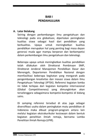 Belajar Untuk Masa Depanku




                                            BAB I
                                        PENDAHULUAN


A. Latar Belakang
   Seiring dengan perkembangan ilmu pengetahuan dan
   teknologi pada era globalisasi, diperlukan peningkatan
   kualitas siswa sebagai hasil dari pendidikan yang
   berkualitas. Upaya untuk meningkatkan kualitas
   pendidikan merupakan hal yang penting bagi masa depan
   generasi muda agar mampu berperan dan berkompetisi
   dalam perkembangan ilmu pengetahuan dan teknologi.

           Beberapa upaya untuk meningkatkan kualitas pendidikan
           telah dilakukan oleh Direktorat Pembinaan SMP,
           Direktorat Jenderal Manajemen Pendidikan Dasar dan
           Menengah, Departemen Pendidikan Nasional dengan
           memfasilitasi beberapa kegitatan yang mengarah pada
           pengembangan kreativitas dan inovasi siswa dalam Ilmu
           Pengetahuan Teknologi (IPTEK). Referensi kegiatan lomba
           ini tidak terlepas dari kegiatan kompetisi internasional
           (Global Competitiveness) yang dimungkinkan akan
           terselenggara sebagaimana kompetisi-kompetisi di bidang
           sains.

           Di samping referensi tersebut di atas juga sebagai
           diversifikasi usaha dalam peningkatan mutu pendidikan di
           Indonesia maka dibuat program-program antara lain
           melalui kegiatan ekstrakurikuler kesiswaan dalam bentuk
           kegiatan penelitian ilmiah remaja, bernama Lomba
           Penelitian Ilmiah Remaja (LPIR).




QEC24711   - Panduan Pelaksanaan LPIR
                                                                              1
 