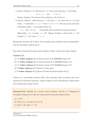 Matakuliah Aljabar Grup 34
• (Elemen Identitas): 0 ∈ 5Z karena 0 = 5 · 0 dan untuk sebarang x ∈ 5Z berlaku
0 + x = x dan x + 0 = x
Dengan demikian, 5Z memuat elemen identitas, yaitu elemen 0.
• (Elemen Balikan): ambil sebarang x ∈ 5Z maka x = 5k untuk suatu k ∈ Z, jelas
bahwa −x memenuhi x + (−x) = 0 dan (−x) + x = 0. Hal yang masih perlu kita
perlihatkan adalah −x merupakan elemen 5Z.
−x = −(5k) = 5(−k), berdasarkan sifat assosiatif dan komutatif pada Z.
Dikarenakan −k ∈ Z maka −x ∈ 5Z. Dengan demikian, untuk setiap x ∈ 5Z
terdapat x−1 ∈ 5Z, yaitu x−1 = −x.
Berdasarkan keempat hal tersebut 5Z merupakan grup terhadap operasi penjumlahan.
Jadi 5Z merupakan subgrup dari Z.
Kita sudah mengenali beberapa contoh subgrup, berikut contoh yang bukan subgrup.
Contoh 2.1.5
(a) Zn bukan subgrup dari Z karena operasi di Zn berbeda dengan di Z.
(b) Un bukan subgrup dari Zn karena operasi di Un berbeda dengan di Zn.
(c) R+ bukan subgrup dari R karena operasi di R+ berbeda dengan di R.
(d) N bukan subgrup dari Z karena N bukan grup.
(e) R bukan subgrup dari Q karena R bukan himpunan bagian dari Q.
Contoh 2.1.4 memberikan illustrasi bahwa sifat assosiatif dapat diwariskan dari suatu
himpunan ke himpunan bagiannya, dengan demikian untuk membuktikan subgrup dapat
kita sederhanakan sebagai berikut.
Teorema 2.1.6. Misalkan hG, ∗i dengan elemen identitas e dan H ⊆ G. Himpunan H
merupakan subgrup dari G jika dan hanya jika H memenuhi kondisi berikut.
(a) e ∈ H,
(b) jika h1, h2 ∈ H maka h1 ∗ h2 ∈ H,
(c) jika h ∈ H maka h−1 ∈ H.
c

Mahmudi
Prodi Matematika FMIPA Unsyiah
 