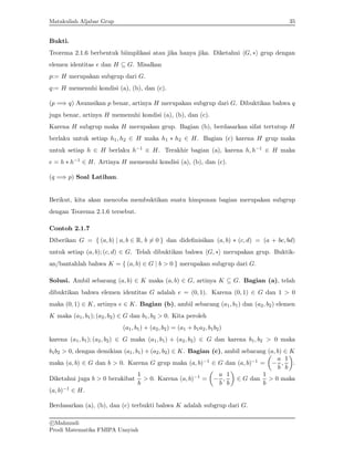 Matakuliah Aljabar Grup 35
Bukti.
Teorema 2.1.6 berbentuk biimplikasi atau jika hanya jika. Diketahui hG, ∗i grup dengan
elemen identitas e dan H ⊆ G. Misalkan
p:= H merupakan subgrup dari G.
q:= H memenuhi kondisi (a), (b), dan (c).
(p =⇒ q) Asumsikan p benar, artinya H merupakan subgrup dari G. Dibuktikan bahwa q
juga benar, artinya H memenuhi kondisi (a), (b), dan (c).
Karena H subgrup maka H merupakan grup. Bagian (b), berdasarkan sifat tertutup H
berlaku untuk setiap h1, h2 ∈ H maka h1 ∗ h2 ∈ H. Bagian (c) karena H grup maka
untuk setiap h ∈ H berlaku h−1 ∈ H. Terakhir bagian (a), karena h, h−1 ∈ H maka
e = h ∗ h−1 ∈ H. Artinya H memenuhi kondisi (a), (b), dan (c).
(q =⇒ p) Soal Latihan.
Berikut, kita akan mencoba membuktikan suatu himpunan bagian merupakan subgrup
dengan Teorema 2.1.6 tersebut.
Contoh 2.1.7
Diberikan G = { (a, b) | a, b ∈ R, b 6= 0 } dan didefinisikan (a, b) ∗ (c, d) = (a + bc, bd)
untuk setiap (a, b); (c, d) ∈ G. Telah dibuktikan bahwa hG, ∗i merupakan grup. Buktik-
an/bantahlah bahwa K = { (a, b) ∈ G | b > 0 } merupakan subgrup dari G.
Solusi. Ambil sebarang (a, b) ∈ K maka (a, b) ∈ G, artinya K ⊆ G. Bagian (a), telah
dibuktikan bahwa elemen identitas G adalah e = (0, 1). Karena (0, 1) ∈ G dan 1 > 0
maka (0, 1) ∈ K, artinya e ∈ K. Bagian (b), ambil sebarang (a1, b1) dan (a2, b2) elemen
K maka (a1, b1); (a2, b2) ∈ G dan b1, b2 > 0. Kita peroleh
(a1, b1) + (a2, b2) = (a1 + b1a2, b1b2)
karena (a1, b1); (a2, b2) ∈ G maka (a1, b1) + (a2, b2) ∈ G dan karena b1, b2 > 0 maka
b1b2 > 0, dengan demikian (a1, b1) + (a2, b2) ∈ K. Bagian (c), ambil sebarang (a, b) ∈ K
maka (a, b) ∈ G dan b > 0. Karena G grup maka (a, b)−1 ∈ G dan (a, b)−1 =

−
a
b
,
1
b

.
Diketahui juga b  0 berakibat
1
b
 0. Karena (a, b)−1 =

−
a
b
,
1
b

∈ G dan
1
b
 0 maka
(a, b)−1 ∈ H.
Berdasarkan (a), (b), dan (c) terbukti bahwa K adalah subgrup dari G.
c

Mahmudi
Prodi Matematika FMIPA Unsyiah
 