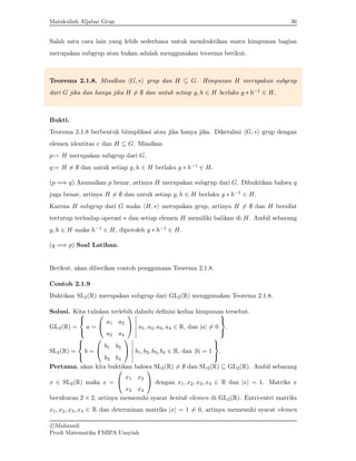 Matakuliah Aljabar Grup 36
Salah satu cara lain yang lebih sederhana untuk membuktikan suatu himpunan bagian
merupakan subgrup atau bukan adalah menggunakan teorema berikut.
Teorema 2.1.8. Misalkan hG, ∗i grup dan H ⊆ G. Himpunan H merupakan subgrup
dari G jika dan hanya jika H 6= ∅ dan untuk setiap g, h ∈ H berlaku g ∗ h−1 ∈ H.
Bukti.
Teorema 2.1.8 berbentuk biimplikasi atau jika hanya jika. Diketahui hG, ∗i grup dengan
elemen identitas e dan H ⊆ G. Misalkan
p:= H merupakan subgrup dari G.
q:= H 6= ∅ dan untuk setiap g, h ∈ H berlaku g ∗ h−1 ∈ H.
(p =⇒ q) Asumsikan p benar, artinya H merupakan subgrup dari G. Dibuktikan bahwa q
juga benar, artinya H 6= ∅ dan untuk setiap g, h ∈ H berlaku g ∗ h−1 ∈ H.
Karena H subgrup dari G maka hH, ∗i merupakan grup, artinya H 6= ∅ dan H bersifat
tertutup terhadap operasi ∗ dan setiap elemen H memiliki balikan di H. Ambil sebarang
g, h ∈ H maka h−1 ∈ H, diperoleh g ∗ h−1 ∈ H.
(q =⇒ p) Soal Latihan.
Berikut, akan diberikan contoh penggunaan Teorema 2.1.8.
Contoh 2.1.9
Buktikan SL2(R) merupakan subgrup dari GL2(R) menggunakan Teorema 2.1.8.
Solusi. Kita tuliskan terlebih dahulu definisi kedua himpunan tersebut.
GL2(R) =



a =


a1 a2
a3 a4


 