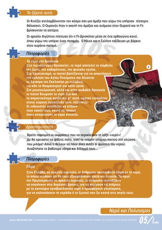 05/
Δίκτυο ΜΕΣΟΓΕΙΟΣ SOS • ΕΞΟΙΚΟΝΟΜΗΣΗ ΝΕΡΟΥ • ΟΛΟΚΛΗΡΩΜΕΝΟ ΕΚΠΑΙΔΕΥΤΙΚΟ ΠΡΟΓΡΑΜΜΑ ΓΙΑ ΤΑ ΣΧΟΛΕΙΑ ΤΗΣ ΝΟΤΙΑΣ ΕΥΡΩΠΗΣ 2
σελίδα
Νερό και Πολιτισµος
Το ξέρετε αυτό;
Οι Κινέζοι αντιλαµβάνονταν τον κόσµο σαν µια άµαξα που γύρω της υπήρχαν τέσσερις
θάλασσες. Ο Ουρανός ήταν η σκεπή της άµαξας και ανάµεσα στον Ουρανό και τη Γη
βρίσκονταν τα αστέρια.
Οι αρχαίοι Αιγύπτιοι πίστευαν ότι η Γη βρισκόταν µέσα σε ένα ορθογώνιο κουτί,
όπου γύρω της υπήρχε ένας ποταµός. Ο Ήλιος και η Σελήνη ταξίδευαν µε βάρκες
στον ουράνιο ποταµό.
Το νερό στη θρησκεία
Στις περισσότερες θρησκείες, το νερό αποτελεί το σύµβολο
της ζωής, της καθαρότητας, της ψυχικής υγείας.
Στο Χριστιανισµό, οι πιστοί βαπτίζονται για να αποκτήσουν
την ευλογία του Αγίου Πνεύµατος και δέχονται
το Άγιασµα της Εκκλησίας µε ευλάβεια,
ως κάτι το θαυµατουργό για καλή υγεία.
Στη µουσουλµανική, αλλά και στην ιουδαϊκή θρησκεία
οι πιστοί θεωρούν το νερό ένα από
τα σηµαντικότερα αγαθά και γι’ αυτό, προτού εισέλθουν
στους χώρους προσευχής τους, πλένονται.
Οι ινδουιστές συνήθιζαν να χτίζουν
τους ναούς τους, κοντά σε τόπους
όπου επικρατούσε το υγρό στοιχείο.
Πληροφορίες
Δραστηριότητες
Βρείτε παροιµίες κι εκφράσεις που να περικλείουν τη λέξη «νερό»!
Δε θα χρειαστεί να ψάξετε πολύ, γιατί το «νερό» υπάρχει παντού στη γλώσσα
που µιλάµε! Αλλά τι θέλουν να πουν όλες αυτές οι φράσεις του νερού;
Αναζητήστε το βαθύτερο νόηµα και δίδαγµά τους…
Έθιµα
Στην Ελλάδα, σε αρκετές περιοχές, οι άνθρωποι ακολουθούν έθιµα µε το νερό,
τα οποία νιώθουν ότι θα τους εξασφαλίσουν υγεία και ευτυχία. Το πρωί
της Πρωτοχρονιάς σε αρκετές περιοχές, οι άνθρωποι συνηθίζουν
να πηγαίνουν στις δηµόσιες βρύσες, για να γεµίσουν τις στάµνες
µε το καινούριο αγιοβασιλιάτικο νερό ή προσφέρουν γλυκίσµατα,
για να καλοπιάσουν τη νεράιδα ή το ξωτικό που ζει κοντά στις πηγές τους.
Πληροφορίες
Οι αρχαίοι Αιγύπτιοι πίστευαν ότι η Γη βρισκόταν µέσα σε ένα ορθογώνιο κουτί,
όπου γύρω της υπήρχε ένας ποταµός. Ο Ήλιος και η Σελήνη ταξίδευαν µε βάρκες
στον ουράνιο ποταµό.
Το νερό στη θρησκεία
Στις περισσότερες θρησκείες, το νερό αποτελεί το σύµβολο
της ζωής, της καθαρότητας, της ψυχικής υγείας.
Στο Χριστιανισµό, οι πιστοί βαπτίζονται για να αποκτήσουν
την ευλογία του Αγίου Πνεύµατος και δέχονται
το Άγιασµα της Εκκλησίας µε ευλάβεια,
ως κάτι το θαυµατουργό για καλή υγεία.
Στη µουσουλµανική, αλλά και στην ιουδαϊκή θρησκεία
οι πιστοί θεωρούν το νερό ένα από
τα σηµαντικότερα αγαθά και γι’ αυτό, προτού εισέλθουν
στους χώρους προσευχής τους, πλένονται.
Οι ινδουιστές συνήθιζαν να χτίζουν
τους ναούς τους, κοντά σε τόπους
όπου επικρατούσε το υγρό στοιχείο.
Πληροφορίες
Δραστηριότητες
Βρείτε παροιµίες κι εκφράσεις που να περικλείουν τη λέξη «νερό»!
Βρείτε παροιµίες κι εκφράσεις που να περικλείουν τη λέξη «νερό»!
Δε θα χρειαστεί να ψάξετε πολύ, γιατί το «νερό» υπάρχει παντού στη γλώσσα
Δε θα χρειαστεί να ψάξετε πολύ, γιατί το «νερό» υπάρχει παντού στη γλώσσα
που µιλάµε! Αλλά τι θέλουν να πουν όλες αυτές οι φράσεις του νερού;
Αναζητήστε το βαθύτερο νόηµα και δίδαγµά τους…
Έθιµα
Στην Ελλάδα, σε αρκετές περιοχές, οι άνθρωποι ακολουθούν έθιµα µε το νερό,
τα οποία νιώθουν ότι θα τους εξασφαλίσουν υγεία και ευτυχία. Το πρωί
της Πρωτοχρονιάς σε αρκετές περιοχές, οι άνθρωποι συνηθίζουν
να πηγαίνουν στις δηµόσιες βρύσες, για να γεµίσουν τις στάµνες
µε το καινούριο αγιοβασιλιάτικο νερό ή προσφέρουν γλυκίσµατα,
για να καλοπιάσουν τη νεράιδα ή το ξωτικό που ζει κοντά στις πηγές τους.
Πληροφορίες
 