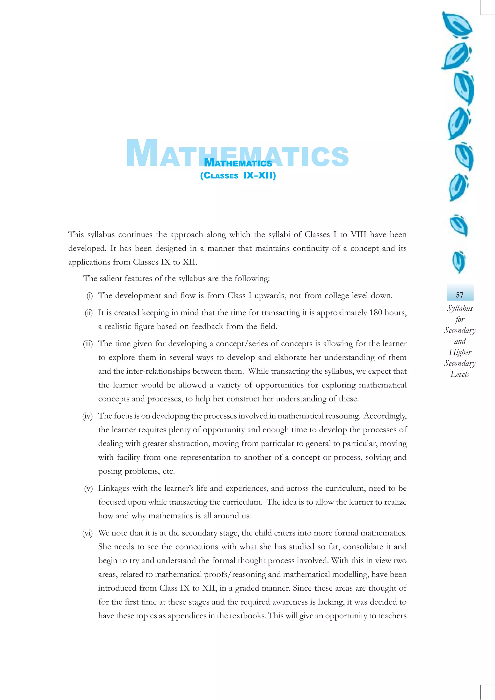 57
Syllabus
for
Secondary
and
Higher
Secondary
Levels
This syllabus continues the approach along which the syllabi of Classes I to VIII have been
developed. It has been designed in a manner that maintains continuity of a concept and its
applications from Classes IX to XII.
The salient features of the syllabus are the following:
(i) The development and flow is from Class I upwards, not from college level down.
(ii) It is created keeping in mind that the time for transacting it is approximately 180 hours,
a realistic figure based on feedback from the field.
(iii) The time given for developing a concept/series of concepts is allowing for the learner
to explore them in several ways to develop and elaborate her understanding of them
and the inter-relationships between them. While transacting the syllabus, we expect that
the learner would be allowed a variety of opportunities for exploring mathematical
concepts and processes, to help her construct her understanding of these.
(iv) The focus is on developing the processes involved in mathematical reasoning. Accordingly,
the learner requires plenty of opportunity and enough time to develop the processes of
dealing with greater abstraction, moving from particular to general to particular, moving
with facility from one representation to another of a concept or process, solving and
posing problems, etc.
(v) Linkages with the learner’s life and experiences, and across the curriculum, need to be
focused upon while transacting the curriculum. The idea is to allow the learner to realize
how and why mathematics is all around us.
(vi) We note that it is at the secondary stage, the child enters into more formal mathematics.
She needs to see the connections with what she has studied so far, consolidate it and
begin to try and understand the formal thought process involved. With this in view two
areas, related to mathematical proofs/reasoning and mathematical modelling, have been
introduced from Class IX to XII, in a graded manner. Since these areas are thought of
for the first time at these stages and the required awareness is lacking, it was decided to
have these topics as appendices in the textbooks. This will give an opportunity to teachers
MATHEMATICSMATHEMATICS
(CLASSES IX–XII)
 