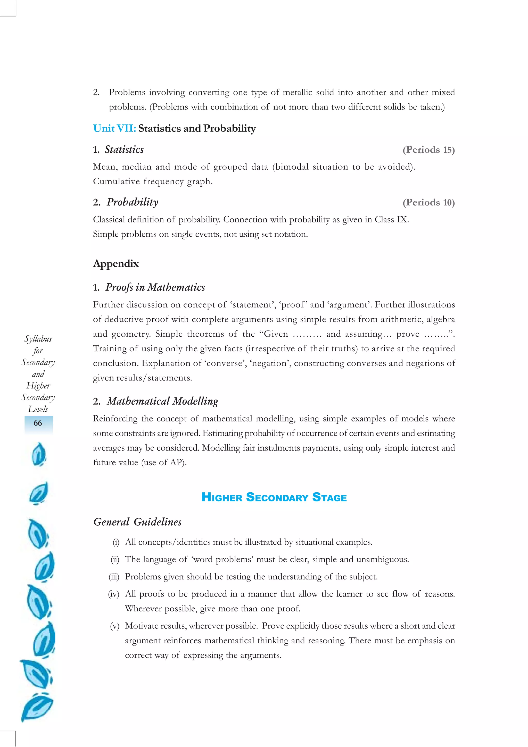 Syllabus
for
Secondary
and
Higher
Secondary
Levels
66
2. Problems involving converting one type of metallic solid into another and other mixed
problems. (Problems with combination of not more than two different solids be taken.)
Unit VII: Statistics and Probability
1. Statistics (Periods 15)
Mean, median and mode of grouped data (bimodal situation to be avoided).
Cumulative frequency graph.
2. Probability (Periods 10)
Classical definition of probability. Connection with probability as given in Class IX.
Simple problems on single events, not using set notation.
Appendix
1. Proofs in Mathematics
Further discussion on concept of ‘statement’, ‘proof ’ and ‘argument’. Further illustrations
of deductive proof with complete arguments using simple results from arithmetic, algebra
and geometry. Simple theorems of the “Given ……… and assuming… prove ……..”.
Training of using only the given facts (irrespective of their truths) to arrive at the required
conclusion. Explanation of ‘converse’, ‘negation’, constructing converses and negations of
given results/statements.
2. Mathematical Modelling
Reinforcing the concept of mathematical modelling, using simple examples of models where
some constraints are ignored. Estimating probability of occurrence of certain events and estimating
averages may be considered. Modelling fair instalments payments, using only simple interest and
future value (use of AP).
HIGHER SECONDARY STAGE
General Guidelines
(i) All concepts/identities must be illustrated by situational examples.
(ii) The language of ‘word problems’ must be clear, simple and unambiguous.
(iii) Problems given should be testing the understanding of the subject.
(iv) All proofs to be produced in a manner that allow the learner to see flow of reasons.
Wherever possible, give more than one proof.
(v) Motivate results, wherever possible. Prove explicitly those results where a short and clear
argument reinforces mathematical thinking and reasoning. There must be emphasis on
correct way of expressing the arguments.
 