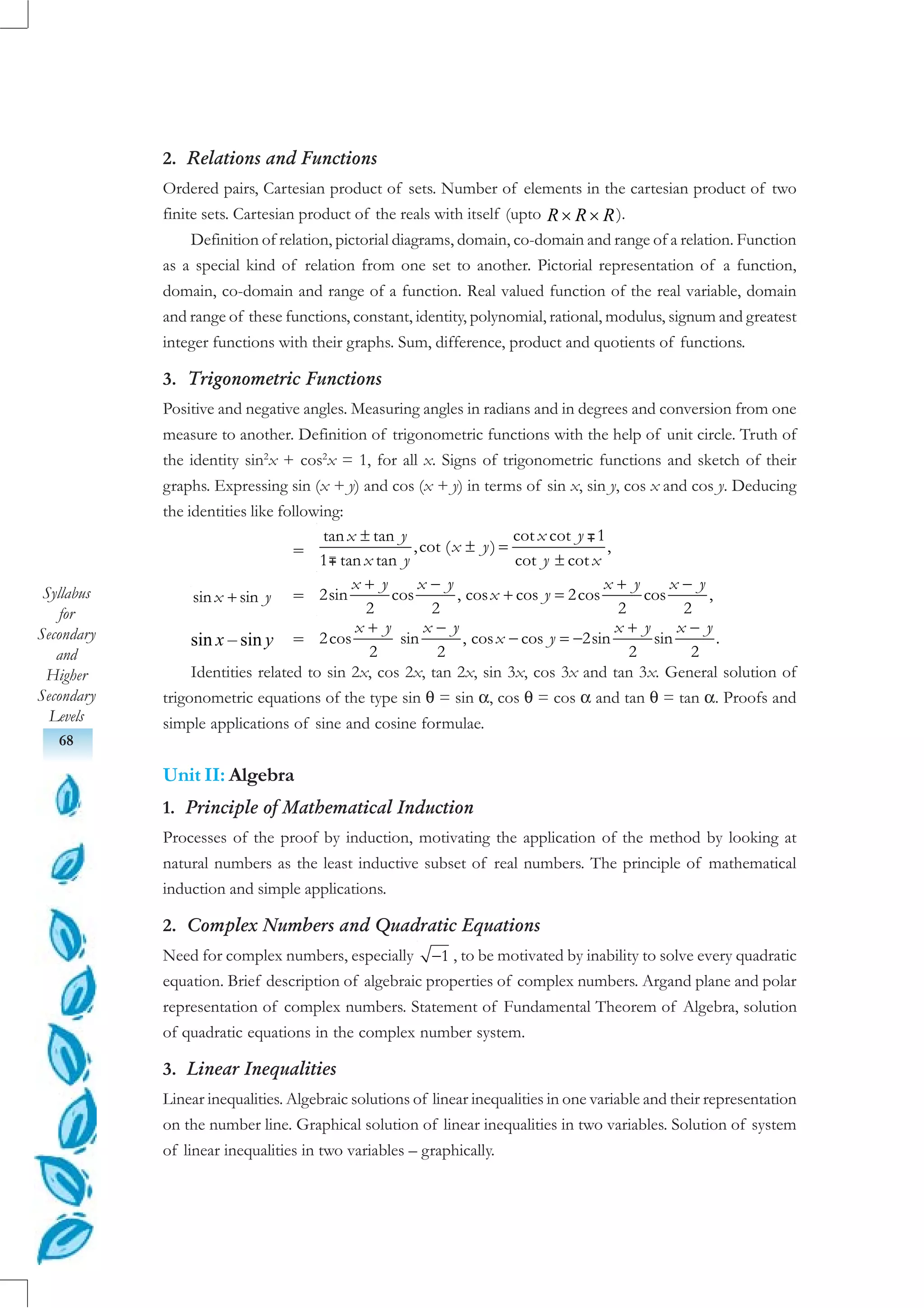 Syllabus
for
Secondary
and
Higher
Secondary
Levels
68
2. Relations and Functions
Ordered pairs, Cartesian product of sets. Number of elements in the cartesian product of two
finite sets. Cartesian product of the reals with itself (upto R R R× × ).
Definition of relation, pictorial diagrams, domain, co-domain and range of a relation. Function
as a special kind of relation from one set to another. Pictorial representation of a function,
domain, co-domain and range of a function. Real valued function of the real variable, domain
and range of these functions, constant, identity, polynomial, rational, modulus, signum and greatest
integer functions with their graphs. Sum, difference, product and quotients of functions.
3. Trigonometric Functions
Positive and negative angles. Measuring angles in radians and in degrees and conversion from one
measure to another. Definition of trigonometric functions with the help of unit circle. Truth of
the identity sin2
x + cos2
x = 1, for all x. Signs of trigonometric functions and sketch of their
graphs. Expressing sin (x + y) and cos (x + y) in terms of sin x, sin y, cos x and cos y. Deducing
the identities like following:
=
cot cot 1tan tan
,cot ( ) ,
1 tan tan cot cot
x yx y
x y
x y y x
±
± =
±
+sin sinx y =
+ − + −
+ =2sin cos , cos cos 2cos cos ,
2 2 2 2
x y x y x y x y
x y
sin x – sin y =
+ − + −
− = −2cos sin , cos cos 2sin sin .
2 2 2 2
x y x y x y x y
x y
Identities related to sin 2x, cos 2x, tan 2x, sin 3x, cos 3x and tan 3x. General solution of
trigonometric equations of the type sin θ = sin α, cos θ = cos α and tan θ = tan α. Proofs and
simple applications of sine and cosine formulae.
Unit II: Algebra
1. Principle of Mathematical Induction
Processes of the proof by induction, motivating the application of the method by looking at
natural numbers as the least inductive subset of real numbers. The principle of mathematical
induction and simple applications.
2. Complex Numbers and Quadratic Equations
Need for complex numbers, especially −1 , to be motivated by inability to solve every quadratic
equation. Brief description of algebraic properties of complex numbers. Argand plane and polar
representation of complex numbers. Statement of Fundamental Theorem of Algebra, solution
of quadratic equations in the complex number system.
3. Linear Inequalities
Linear inequalities. Algebraic solutions of linear inequalities in one variable and their representation
on the number line. Graphical solution of linear inequalities in two variables. Solution of system
of linear inequalities in two variables – graphically.
∓∓∓∓∓
∓∓∓∓∓
 