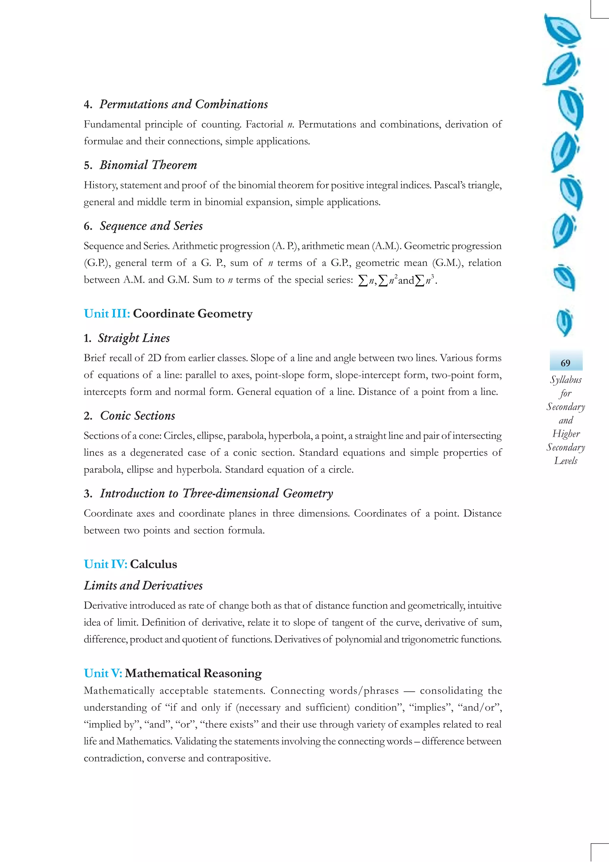 69
Syllabus
for
Secondary
and
Higher
Secondary
Levels
4. Permutations and Combinations
Fundamental principle of counting. Factorial n. Permutations and combinations, derivation of
formulae and their connections, simple applications.
5. Binomial Theorem
History, statement and proof of the binomial theorem for positive integral indices. Pascal’s triangle,
general and middle term in binomial expansion, simple applications.
6. Sequence and Series
Sequence and Series. Arithmetic progression (A. P.), arithmetic mean (A.M.). Geometric progression
(G.P.), general term of a G. P., sum of n terms of a G.P., geometric mean (G.M.), relation
between A.M. and G.M. Sum to n terms of the special series: 2 3
, and .n n n∑ ∑ ∑
Unit III: Coordinate Geometry
1. Straight Lines
Brief recall of 2D from earlier classes. Slope of a line and angle between two lines. Various forms
of equations of a line: parallel to axes, point-slope form, slope-intercept form, two-point form,
intercepts form and normal form. General equation of a line. Distance of a point from a line.
2. Conic Sections
Sections of a cone: Circles, ellipse, parabola, hyperbola, a point, a straight line and pair of intersecting
lines as a degenerated case of a conic section. Standard equations and simple properties of
parabola, ellipse and hyperbola. Standard equation of a circle.
3. Introduction to Three-dimensional Geometry
Coordinate axes and coordinate planes in three dimensions. Coordinates of a point. Distance
between two points and section formula.
Unit IV: Calculus
Limits and Derivatives
Derivative introduced as rate of change both as that of distance function and geometrically, intuitive
idea of limit. Definition of derivative, relate it to slope of tangent of the curve, derivative of sum,
difference, product and quotient of functions. Derivatives of polynomial and trigonometric functions.
Unit V: Mathematical Reasoning
Mathematically acceptable statements. Connecting words/phrases — consolidating the
understanding of “if and only if (necessary and sufficient) condition”, “implies”, “and/or”,
“implied by”, “and”, “or”, “there exists” and their use through variety of examples related to real
life and Mathematics. Validating the statements involving the connecting words – difference between
contradiction, converse and contrapositive.
 