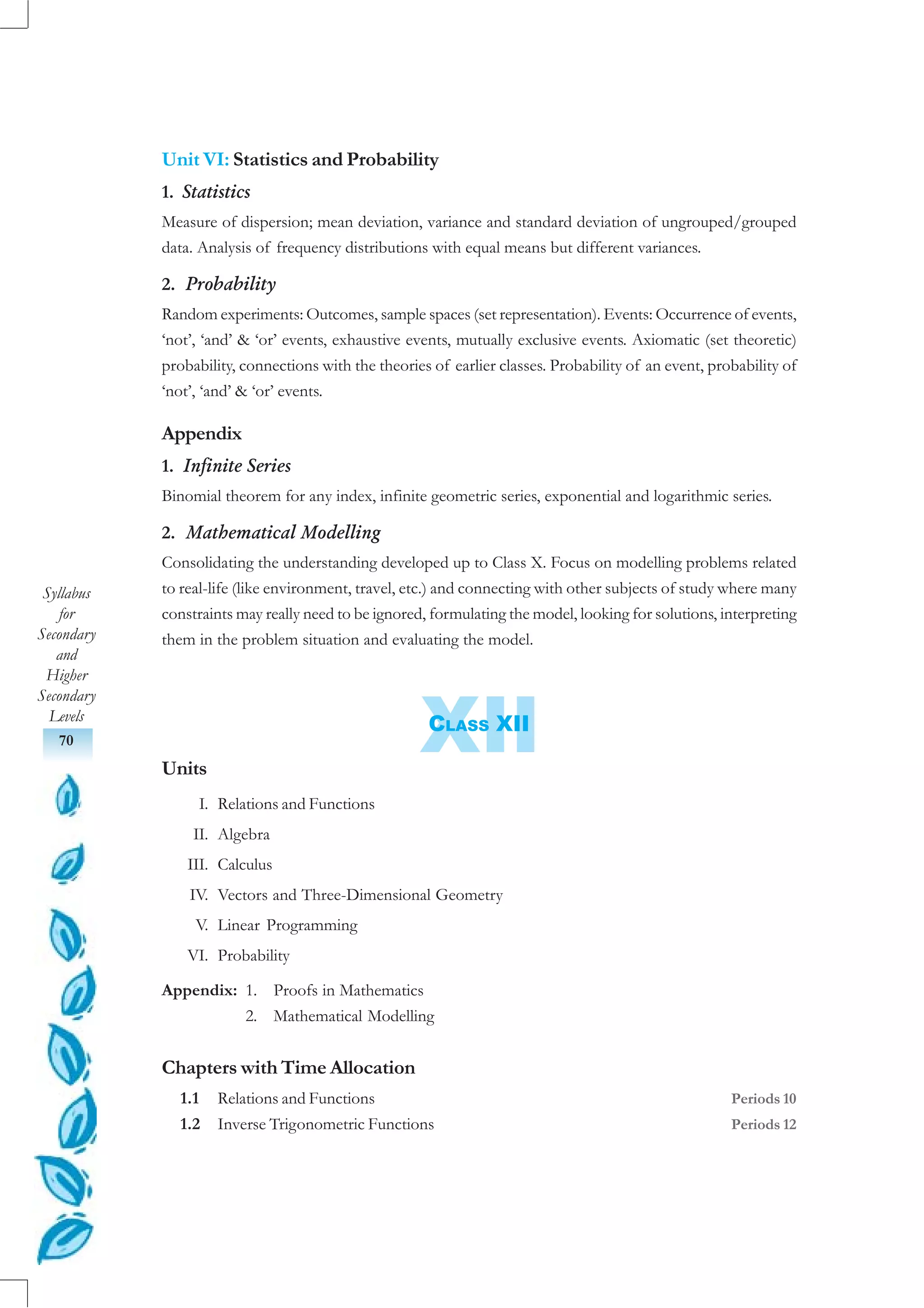 Syllabus
for
Secondary
and
Higher
Secondary
Levels
70 XII
Unit VI: Statistics and Probability
1. Statistics
Measure of dispersion; mean deviation, variance and standard deviation of ungrouped/grouped
data. Analysis of frequency distributions with equal means but different variances.
2. Probability
Random experiments: Outcomes, sample spaces (set representation). Events: Occurrence of events,
‘not’, ‘and’ & ‘or’ events, exhaustive events, mutually exclusive events. Axiomatic (set theoretic)
probability, connections with the theories of earlier classes. Probability of an event, probability of
‘not’, ‘and’ & ‘or’ events.
Appendix
1. Infinite Series
Binomial theorem for any index, infinite geometric series, exponential and logarithmic series.
2. Mathematical Modelling
Consolidating the understanding developed up to Class X. Focus on modelling problems related
to real-life (like environment, travel, etc.) and connecting with other subjects of study where many
constraints may really need to be ignored, formulating the model, looking for solutions, interpreting
them in the problem situation and evaluating the model.
CLASS XII
Units
I. Relations and Functions
II. Algebra
III. Calculus
IV. Vectors and Three-Dimensional Geometry
V. Linear Programming
VI. Probability
Appendix: 1. Proofs in Mathematics
2. Mathematical Modelling
Chapters with Time Allocation
1.1 Relations and Functions Periods 10
1.2 Inverse Trigonometric Functions Periods 12
 