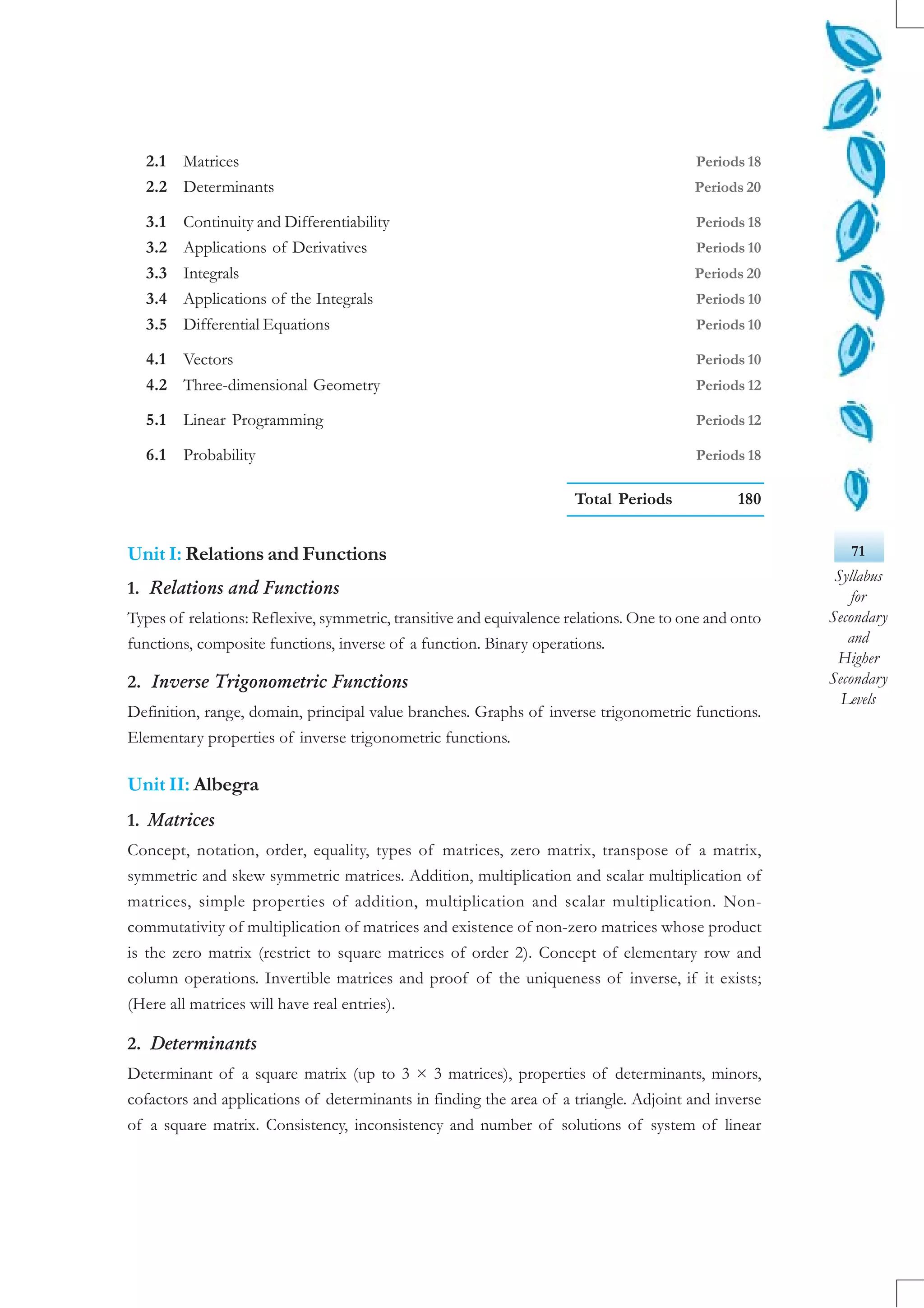 71
Syllabus
for
Secondary
and
Higher
Secondary
Levels
2.1 Matrices Periods 18
2.2 Determinants Periods 20
3.1 Continuity and Differentiability Periods 18
3.2 Applications of Derivatives Periods 10
3.3 Integrals Periods 20
3.4 Applications of the Integrals Periods 10
3.5 Differential Equations Periods 10
4.1 Vectors Periods 10
4.2 Three-dimensional Geometry Periods 12
5.1 Linear Programming Periods 12
6.1 Probability Periods 18
Total Periods 180
Unit I: Relations and Functions
1. Relations and Functions
Types of relations: Reflexive, symmetric, transitive and equivalence relations. One to one and onto
functions, composite functions, inverse of a function. Binary operations.
2. Inverse Trigonometric Functions
Definition, range, domain, principal value branches. Graphs of inverse trigonometric functions.
Elementary properties of inverse trigonometric functions.
Unit II: Albegra
1. Matrices
Concept, notation, order, equality, types of matrices, zero matrix, transpose of a matrix,
symmetric and skew symmetric matrices. Addition, multiplication and scalar multiplication of
matrices, simple properties of addition, multiplication and scalar multiplication. Non-
commutativity of multiplication of matrices and existence of non-zero matrices whose product
is the zero matrix (restrict to square matrices of order 2). Concept of elementary row and
column operations. Invertible matrices and proof of the uniqueness of inverse, if it exists;
(Here all matrices will have real entries).
2. Determinants
Determinant of a square matrix (up to 3 × 3 matrices), properties of determinants, minors,
cofactors and applications of determinants in finding the area of a triangle. Adjoint and inverse
of a square matrix. Consistency, inconsistency and number of solutions of system of linear
 