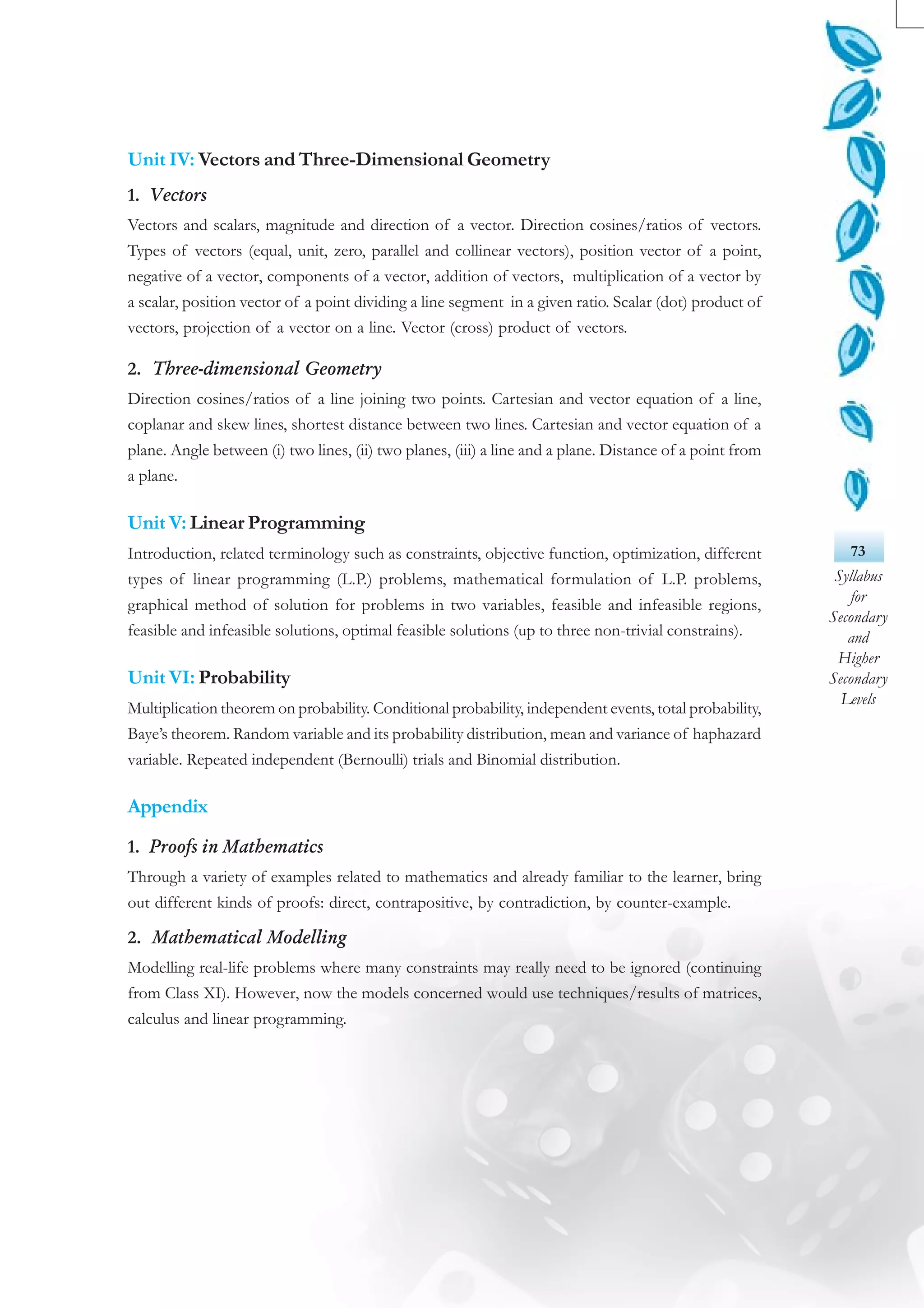73
Syllabus
for
Secondary
and
Higher
Secondary
Levels
Unit IV: Vectors and Three-Dimensional Geometry
1. Vectors
Vectors and scalars, magnitude and direction of a vector. Direction cosines/ratios of vectors.
Types of vectors (equal, unit, zero, parallel and collinear vectors), position vector of a point,
negative of a vector, components of a vector, addition of vectors, multiplication of a vector by
a scalar, position vector of a point dividing a line segment in a given ratio. Scalar (dot) product of
vectors, projection of a vector on a line. Vector (cross) product of vectors.
2. Three-dimensional Geometry
Direction cosines/ratios of a line joining two points. Cartesian and vector equation of a line,
coplanar and skew lines, shortest distance between two lines. Cartesian and vector equation of a
plane. Angle between (i) two lines, (ii) two planes, (iii) a line and a plane. Distance of a point from
a plane.
Unit V: Linear Programming
Introduction, related terminology such as constraints, objective function, optimization, different
types of linear programming (L.P.) problems, mathematical formulation of L.P. problems,
graphical method of solution for problems in two variables, feasible and infeasible regions,
feasible and infeasible solutions, optimal feasible solutions (up to three non-trivial constrains).
Unit VI: Probability
Multiplication theorem on probability. Conditional probability, independent events, total probability,
Baye’s theorem. Random variable and its probability distribution, mean and variance of haphazard
variable. Repeated independent (Bernoulli) trials and Binomial distribution.
Appendix
1. Proofs in Mathematics
Through a variety of examples related to mathematics and already familiar to the learner, bring
out different kinds of proofs: direct, contrapositive, by contradiction, by counter-example.
2. Mathematical Modelling
Modelling real-life problems where many constraints may really need to be ignored (continuing
from Class XI). However, now the models concerned would use techniques/results of matrices,
calculus and linear programming.
 