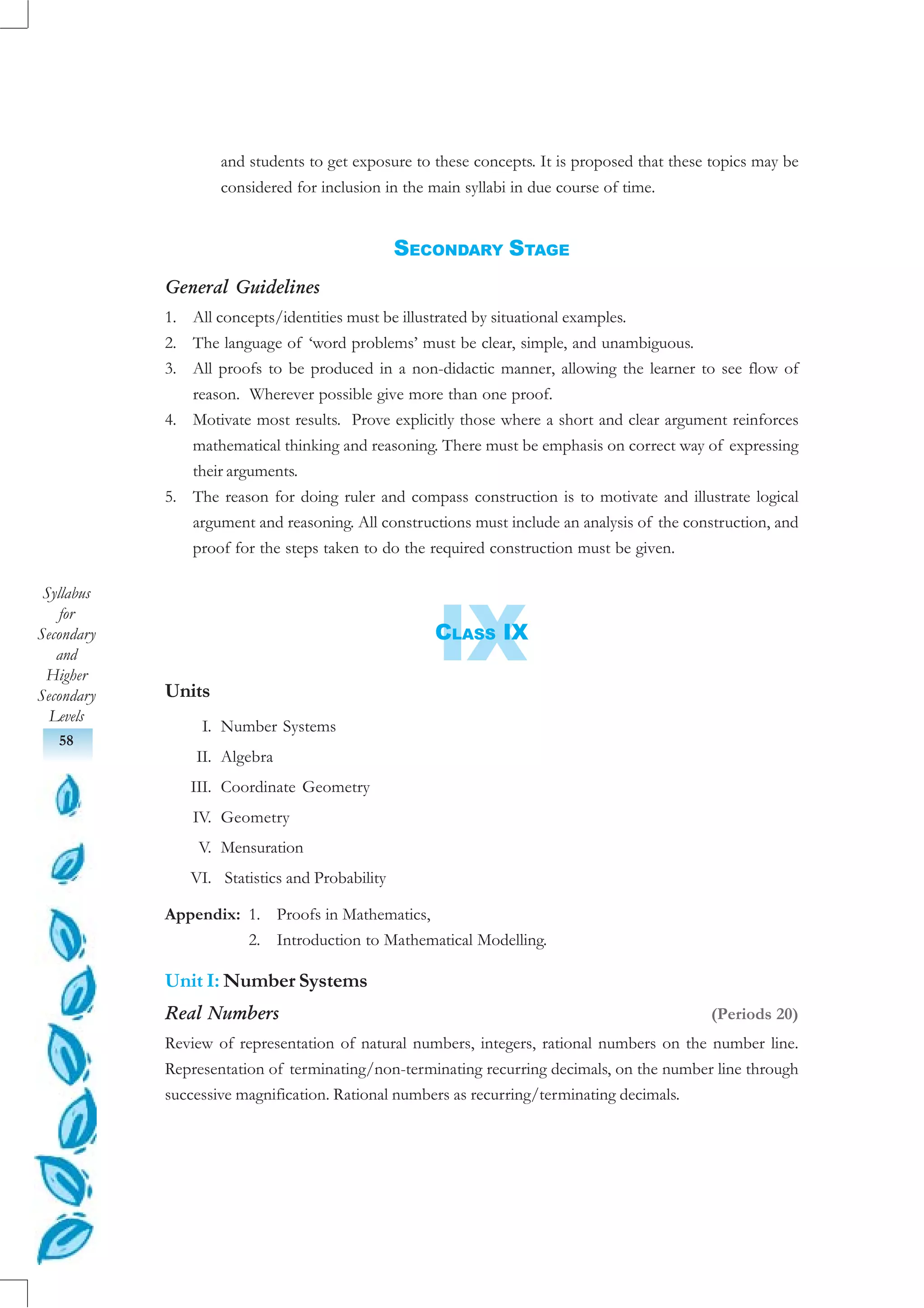 Syllabus
for
Secondary
and
Higher
Secondary
Levels
58
IX
and students to get exposure to these concepts. It is proposed that these topics may be
considered for inclusion in the main syllabi in due course of time.
SECONDARY STAGE
General Guidelines
1. All concepts/identities must be illustrated by situational examples.
2. The language of ‘word problems’ must be clear, simple, and unambiguous.
3. All proofs to be produced in a non-didactic manner, allowing the learner to see flow of
reason. Wherever possible give more than one proof.
4. Motivate most results. Prove explicitly those where a short and clear argument reinforces
mathematical thinking and reasoning. There must be emphasis on correct way of expressing
their arguments.
5. The reason for doing ruler and compass construction is to motivate and illustrate logical
argument and reasoning. All constructions must include an analysis of the construction, and
proof for the steps taken to do the required construction must be given.
CLASS IX
Units
I. Number Systems
II. Algebra
III. Coordinate Geometry
IV. Geometry
V. Mensuration
VI. Statistics and Probability
Appendix: 1. Proofs in Mathematics,
2. Introduction to Mathematical Modelling.
Unit I: Number Systems
Real Numbers (Periods 20)
Review of representation of natural numbers, integers, rational numbers on the number line.
Representation of terminating/non-terminating recurring decimals, on the number line through
successive magnification. Rational numbers as recurring/terminating decimals.
 