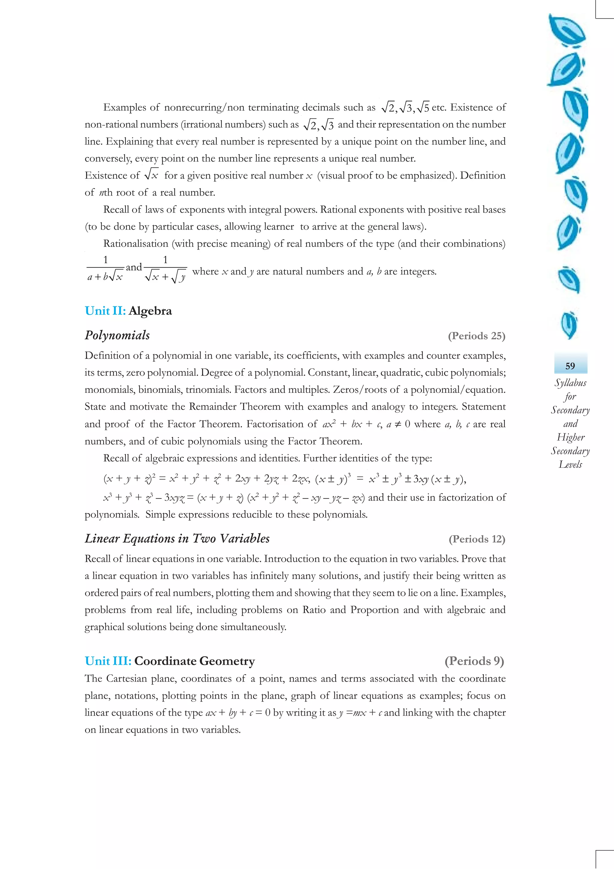 59
Syllabus
for
Secondary
and
Higher
Secondary
Levels
Examples of nonrecurring/non terminating decimals such as 2, 3, 5 etc. Existence of
non-rational numbers (irrational numbers) such as 2, 3 and their representation on the number
line. Explaining that every real number is represented by a unique point on the number line, and
conversely, every point on the number line represents a unique real number.
Existence of x for a given positive real number x (visual proof to be emphasized). Definition
of nth root of a real number.
Recall of laws of exponents with integral powers. Rational exponents with positive real bases
(to be done by particular cases, allowing learner to arrive at the general laws).
Rationalisation (with precise meaning) of real numbers of the type (and their combinations)
1 1
and
a b x x y+ + where x and y are natural numbers and a, b are integers.
Unit II: Algebra
Polynomials (Periods 25)
Definition of a polynomial in one variable, its coefficients, with examples and counter examples,
its terms, zero polynomial. Degree of a polynomial. Constant, linear, quadratic, cubic polynomials;
monomials, binomials, trinomials. Factors and multiples. Zeros/roots of a polynomial/equation.
State and motivate the Remainder Theorem with examples and analogy to integers. Statement
and proof of the Factor Theorem. Factorisation of ax2
+ bx + c, a ≠ 0 where a, b, c are real
numbers, and of cubic polynomials using the Factor Theorem.
Recall of algebraic expressions and identities. Further identities of the type:
(x + y + z)2
= x2
+ y2
+ z2
+ 2xy + 2yz + 2zx, ± 3
( )x y = ± ± ±3 3
3 ( ),x y xy x y
x3
+ y3
+ z3
– 3xyz = (x + y + z) (x2
+ y2
+ z2
– xy – yz – zx) and their use in factorization of
polynomials. Simple expressions reducible to these polynomials.
Linear Equations in Two Variables (Periods 12)
Recall of linear equations in one variable. Introduction to the equation in two variables. Prove that
a linear equation in two variables has infinitely many solutions, and justify their being written as
ordered pairs of real numbers, plotting them and showing that they seem to lie on a line. Examples,
problems from real life, including problems on Ratio and Proportion and with algebraic and
graphical solutions being done simultaneously.
Unit III: Coordinate Geometry (Periods 9)
The Cartesian plane, coordinates of a point, names and terms associated with the coordinate
plane, notations, plotting points in the plane, graph of linear equations as examples; focus on
linear equations of the type ax + by + c = 0 by writing it as y =mx + c and linking with the chapter
on linear equations in two variables.
 
