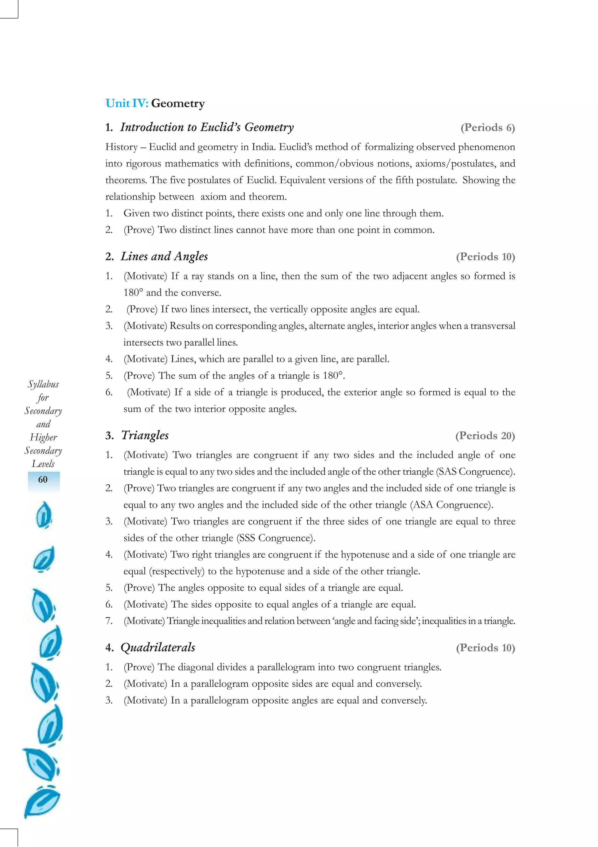 Syllabus
for
Secondary
and
Higher
Secondary
Levels
60
Unit IV: Geometry
1. Introduction to Euclid’s Geometry (Periods 6)
History – Euclid and geometry in India. Euclid’s method of formalizing observed phenomenon
into rigorous mathematics with definitions, common/obvious notions, axioms/postulates, and
theorems. The five postulates of Euclid. Equivalent versions of the fifth postulate. Showing the
relationship between axiom and theorem.
1. Given two distinct points, there exists one and only one line through them.
2. (Prove) Two distinct lines cannot have more than one point in common.
2. Lines and Angles (Periods 10)
1. (Motivate) If a ray stands on a line, then the sum of the two adjacent angles so formed is
180° and the converse.
2. (Prove) If two lines intersect, the vertically opposite angles are equal.
3. (Motivate) Results on corresponding angles, alternate angles, interior angles when a transversal
intersects two parallel lines.
4. (Motivate) Lines, which are parallel to a given line, are parallel.
5. (Prove) The sum of the angles of a triangle is 180°.
6. (Motivate) If a side of a triangle is produced, the exterior angle so formed is equal to the
sum of the two interior opposite angles.
3. Triangles (Periods 20)
1. (Motivate) Two triangles are congruent if any two sides and the included angle of one
triangle is equal to any two sides and the included angle of the other triangle (SAS Congruence).
2. (Prove) Two triangles are congruent if any two angles and the included side of one triangle is
equal to any two angles and the included side of the other triangle (ASA Congruence).
3. (Motivate) Two triangles are congruent if the three sides of one triangle are equal to three
sides of the other triangle (SSS Congruence).
4. (Motivate) Two right triangles are congruent if the hypotenuse and a side of one triangle are
equal (respectively) to the hypotenuse and a side of the other triangle.
5. (Prove) The angles opposite to equal sides of a triangle are equal.
6. (Motivate) The sides opposite to equal angles of a triangle are equal.
7. (Motivate)Triangleinequalitiesandrelationbetween ‘angleandfacingside’;inequalitiesinatriangle.
4. Quadrilaterals (Periods 10)
1. (Prove) The diagonal divides a parallelogram into two congruent triangles.
2. (Motivate) In a parallelogram opposite sides are equal and conversely.
3. (Motivate) In a parallelogram opposite angles are equal and conversely.
 