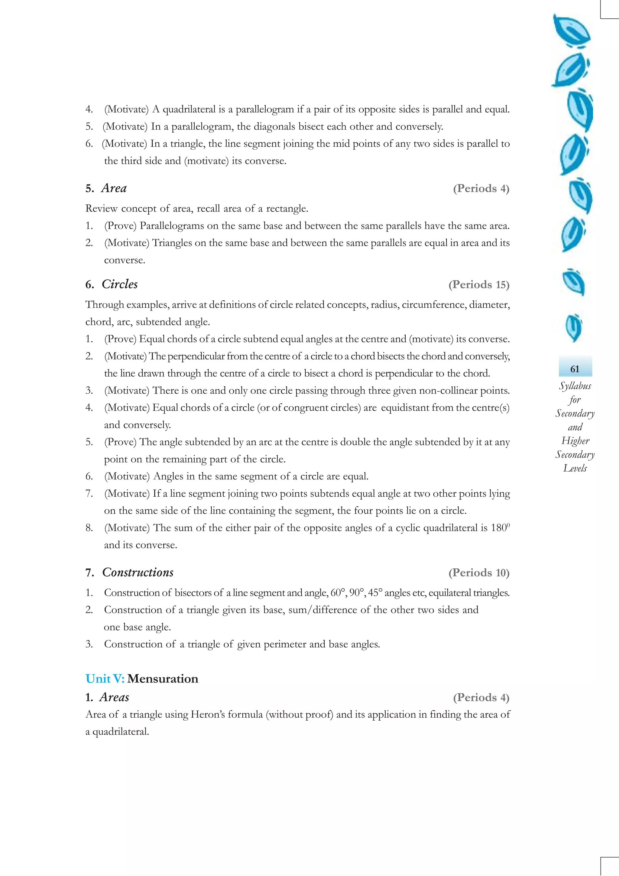 61
Syllabus
for
Secondary
and
Higher
Secondary
Levels
4. (Motivate) A quadrilateral is a parallelogram if a pair of its opposite sides is parallel and equal.
5. (Motivate) In a parallelogram, the diagonals bisect each other and conversely.
6. (Motivate) In a triangle, the line segment joining the mid points of any two sides is parallel to
the third side and (motivate) its converse.
5. Area (Periods 4)
Review concept of area, recall area of a rectangle.
1. (Prove) Parallelograms on the same base and between the same parallels have the same area.
2. (Motivate) Triangles on the same base and between the same parallels are equal in area and its
converse.
6. Circles (Periods 15)
Through examples, arrive at definitions of circle related concepts, radius, circumference, diameter,
chord, arc, subtended angle.
1. (Prove) Equal chords of a circle subtend equal angles at the centre and (motivate) its converse.
2. (Motivate)Theperpendicularfromthecentreof acircletoachordbisectsthechordandconversely,
the line drawn through the centre of a circle to bisect a chord is perpendicular to the chord.
3. (Motivate) There is one and only one circle passing through three given non-collinear points.
4. (Motivate) Equal chords of a circle (or of congruent circles) are equidistant from the centre(s)
and conversely.
5. (Prove) The angle subtended by an arc at the centre is double the angle subtended by it at any
point on the remaining part of the circle.
6. (Motivate) Angles in the same segment of a circle are equal.
7. (Motivate) If a line segment joining two points subtends equal angle at two other points lying
on the same side of the line containing the segment, the four points lie on a circle.
8. (Motivate) The sum of the either pair of the opposite angles of a cyclic quadrilateral is 1800
and its converse.
7. Constructions (Periods 10)
1. Construction of bisectors of a line segment and angle, 60°, 90°,45° angles etc, equilateral triangles.
2. Construction of a triangle given its base, sum/difference of the other two sides and
one base angle.
3. Construction of a triangle of given perimeter and base angles.
Unit V: Mensuration
1. Areas (Periods 4)
Area of a triangle using Heron’s formula (without proof) and its application in finding the area of
a quadrilateral.
 