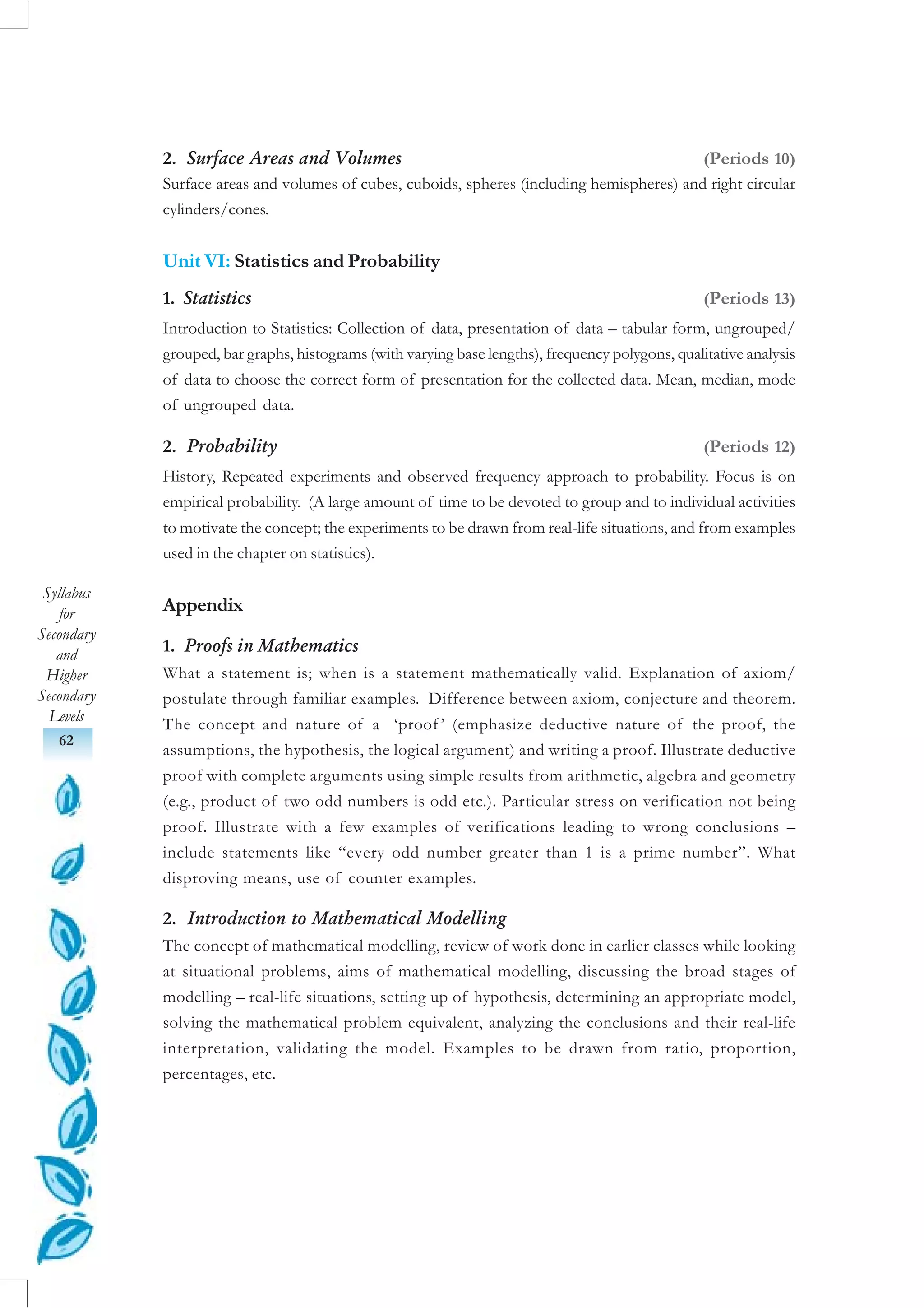 Syllabus
for
Secondary
and
Higher
Secondary
Levels
62
2. Surface Areas and Volumes (Periods 10)
Surface areas and volumes of cubes, cuboids, spheres (including hemispheres) and right circular
cylinders/cones.
Unit VI: Statistics and Probability
1. Statistics (Periods 13)
Introduction to Statistics: Collection of data, presentation of data – tabular form, ungrouped/
grouped, bar graphs, histograms (with varying base lengths), frequency polygons, qualitative analysis
of data to choose the correct form of presentation for the collected data. Mean, median, mode
of ungrouped data.
2. Probability (Periods 12)
History, Repeated experiments and observed frequency approach to probability. Focus is on
empirical probability. (A large amount of time to be devoted to group and to individual activities
to motivate the concept; the experiments to be drawn from real-life situations, and from examples
used in the chapter on statistics).
Appendix
1. Proofs in Mathematics
What a statement is; when is a statement mathematically valid. Explanation of axiom/
postulate through familiar examples. Difference between axiom, conjecture and theorem.
The concept and nature of a ‘proof ’ (emphasize deductive nature of the proof, the
assumptions, the hypothesis, the logical argument) and writing a proof. Illustrate deductive
proof with complete arguments using simple results from arithmetic, algebra and geometry
(e.g., product of two odd numbers is odd etc.). Particular stress on verification not being
proof. Illustrate with a few examples of verifications leading to wrong conclusions –
include statements like “every odd number greater than 1 is a prime number”. What
disproving means, use of counter examples.
2. Introduction to Mathematical Modelling
The concept of mathematical modelling, review of work done in earlier classes while looking
at situational problems, aims of mathematical modelling, discussing the broad stages of
modelling – real-life situations, setting up of hypothesis, determining an appropriate model,
solving the mathematical problem equivalent, analyzing the conclusions and their real-life
interpretation, validating the model. Examples to be drawn from ratio, proportion,
percentages, etc.
 