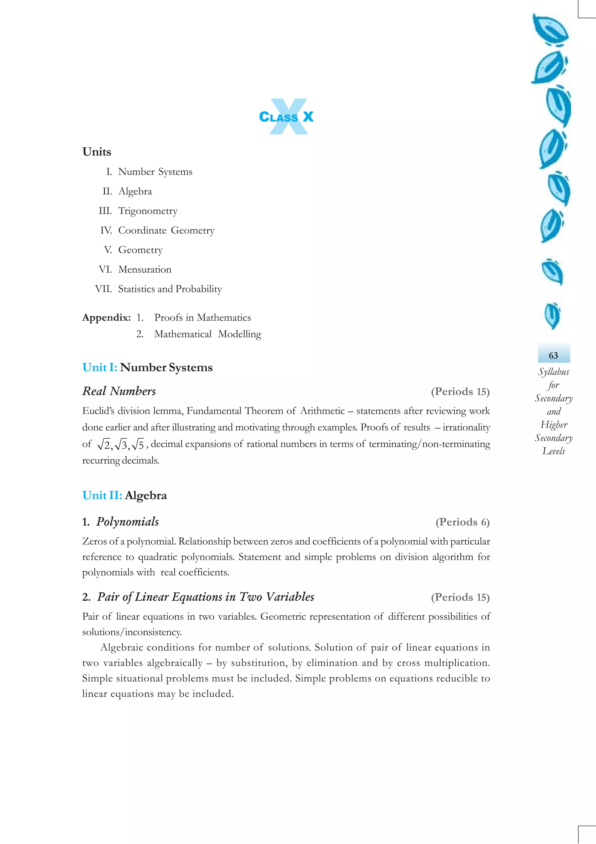 63
Syllabus
for
Secondary
and
Higher
Secondary
Levels
XCLASS X
Units
I. Number Systems
II. Algebra
III. Trigonometry
IV. Coordinate Geometry
V. Geometry
VI. Mensuration
VII. Statistics and Probability
Appendix: 1. Proofs in Mathematics
2. Mathematical Modelling
Unit I: Number Systems
Real Numbers (Periods 15)
Euclid’s division lemma, Fundamental Theorem of Arithmetic – statements after reviewing work
done earlier and after illustrating and motivating through examples. Proofs of results – irrationality
of 2, 3, 5 , decimal expansions of rational numbers in terms of terminating/non-terminating
recurring decimals.
Unit II: Algebra
1. Polynomials (Periods 6)
Zeros of a polynomial. Relationship between zeros and coefficients of a polynomial with particular
reference to quadratic polynomials. Statement and simple problems on division algorithm for
polynomials with real coefficients.
2. Pair of Linear Equations in Two Variables (Periods 15)
Pair of linear equations in two variables. Geometric representation of different possibilities of
solutions/inconsistency.
Algebraic conditions for number of solutions. Solution of pair of linear equations in
two variables algebraically – by substitution, by elimination and by cross multiplication.
Simple situational problems must be included. Simple problems on equations reducible to
linear equations may be included.
 