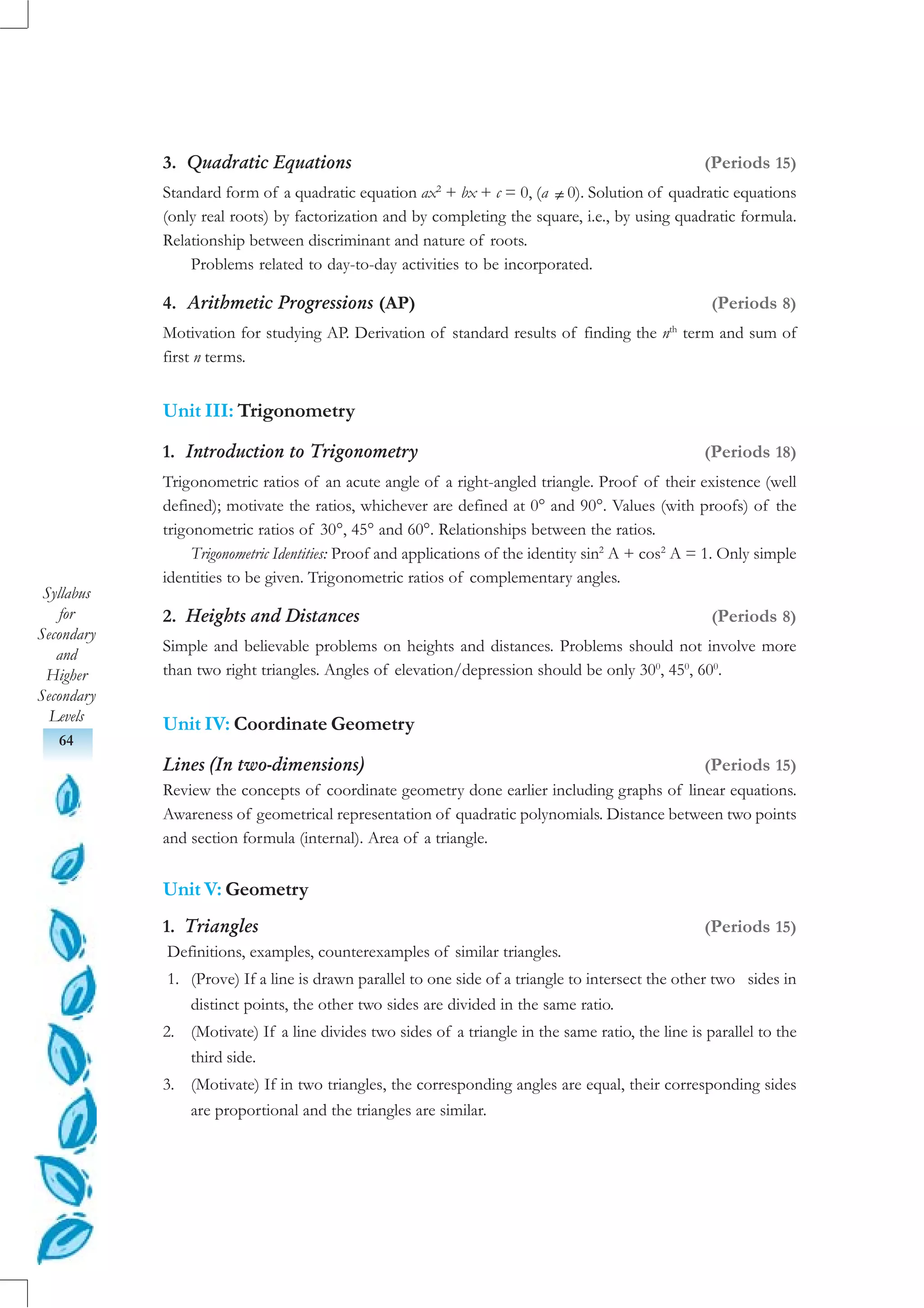 Syllabus
for
Secondary
and
Higher
Secondary
Levels
64
3. Quadratic Equations (Periods 15)
Standard form of a quadratic equation ax2
+ bx + c = 0, (a ≠ 0). Solution of quadratic equations
(only real roots) by factorization and by completing the square, i.e., by using quadratic formula.
Relationship between discriminant and nature of roots.
Problems related to day-to-day activities to be incorporated.
4. Arithmetic Progressions (AP) (Periods 8)
Motivation for studying AP. Derivation of standard results of finding the nth
term and sum of
first n terms.
Unit III: Trigonometry
1. Introduction to Trigonometry (Periods 18)
Trigonometric ratios of an acute angle of a right-angled triangle. Proof of their existence (well
defined); motivate the ratios, whichever are defined at 0° and 90°. Values (with proofs) of the
trigonometric ratios of 30°, 45° and 60°. Relationships between the ratios.
Trigonometric Identities: Proof and applications of the identity sin2
A + cos2
A = 1. Only simple
identities to be given. Trigonometric ratios of complementary angles.
2. Heights and Distances (Periods 8)
Simple and believable problems on heights and distances. Problems should not involve more
than two right triangles. Angles of elevation/depression should be only 300
, 450
, 600
.
Unit IV: Coordinate Geometry
Lines (In two-dimensions) (Periods 15)
Review the concepts of coordinate geometry done earlier including graphs of linear equations.
Awareness of geometrical representation of quadratic polynomials. Distance between two points
and section formula (internal). Area of a triangle.
Unit V: Geometry
1. Triangles (Periods 15)
Definitions, examples, counterexamples of similar triangles.
1. (Prove) If a line is drawn parallel to one side of a triangle to intersect the other two sides in
distinct points, the other two sides are divided in the same ratio.
2. (Motivate) If a line divides two sides of a triangle in the same ratio, the line is parallel to the
third side.
3. (Motivate) If in two triangles, the corresponding angles are equal, their corresponding sides
are proportional and the triangles are similar.
 