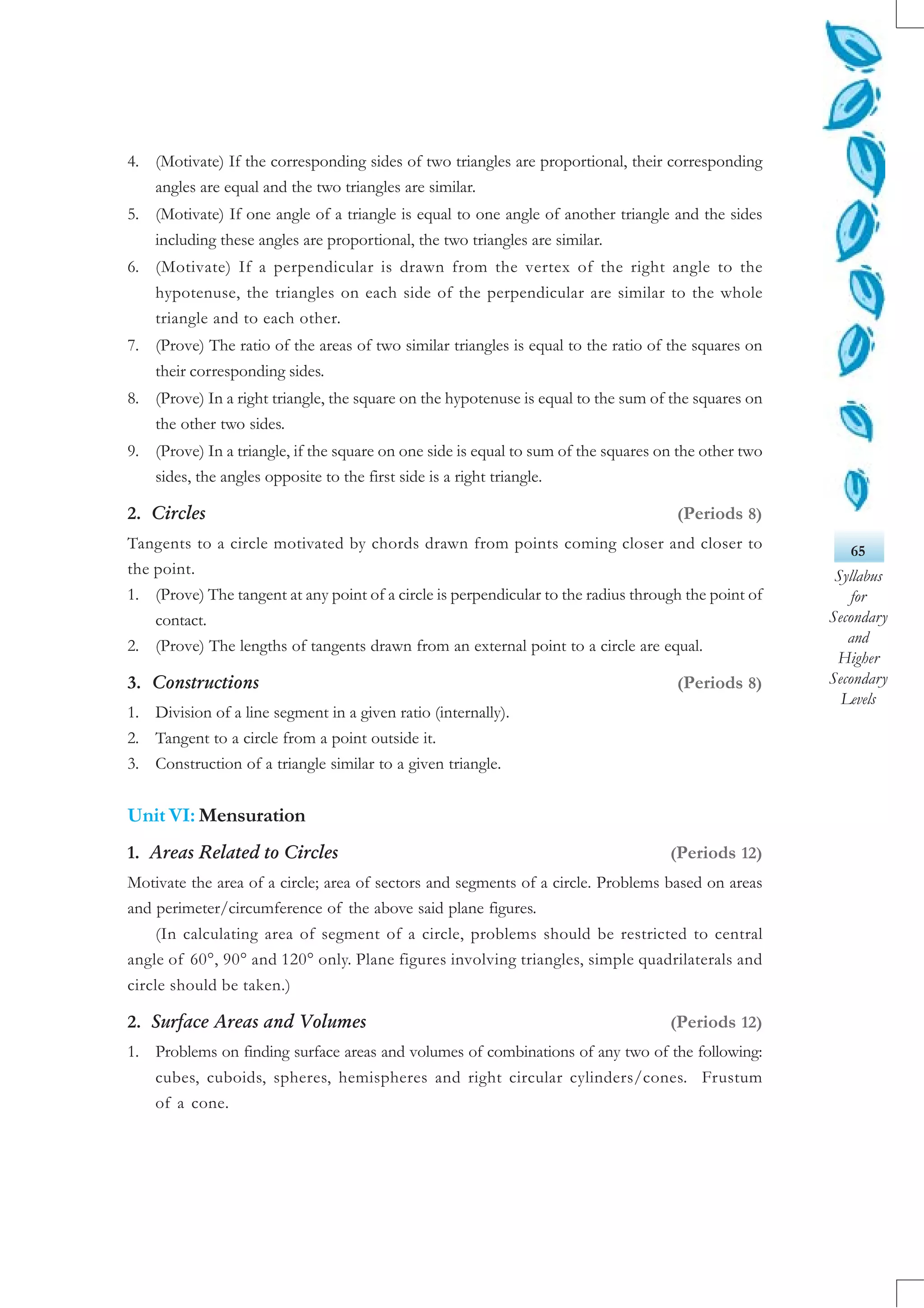 65
Syllabus
for
Secondary
and
Higher
Secondary
Levels
4. (Motivate) If the corresponding sides of two triangles are proportional, their corresponding
angles are equal and the two triangles are similar.
5. (Motivate) If one angle of a triangle is equal to one angle of another triangle and the sides
including these angles are proportional, the two triangles are similar.
6. (Motivate) If a perpendicular is drawn from the vertex of the right angle to the
hypotenuse, the triangles on each side of the perpendicular are similar to the whole
triangle and to each other.
7. (Prove) The ratio of the areas of two similar triangles is equal to the ratio of the squares on
their corresponding sides.
8. (Prove) In a right triangle, the square on the hypotenuse is equal to the sum of the squares on
the other two sides.
9. (Prove) In a triangle, if the square on one side is equal to sum of the squares on the other two
sides, the angles opposite to the first side is a right triangle.
2. Circles (Periods 8)
Tangents to a circle motivated by chords drawn from points coming closer and closer to
the point.
1. (Prove) The tangent at any point of a circle is perpendicular to the radius through the point of
contact.
2. (Prove) The lengths of tangents drawn from an external point to a circle are equal.
3. Constructions (Periods 8)
1. Division of a line segment in a given ratio (internally).
2. Tangent to a circle from a point outside it.
3. Construction of a triangle similar to a given triangle.
Unit VI: Mensuration
1. Areas Related to Circles (Periods 12)
Motivate the area of a circle; area of sectors and segments of a circle. Problems based on areas
and perimeter/circumference of the above said plane figures.
(In calculating area of segment of a circle, problems should be restricted to central
angle of 60°, 90° and 120° only. Plane figures involving triangles, simple quadrilaterals and
circle should be taken.)
2. Surface Areas and Volumes (Periods 12)
1. Problems on finding surface areas and volumes of combinations of any two of the following:
cubes, cuboids, spheres, hemispheres and right circular cylinders/cones. Frustum
of a cone.
 