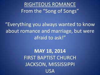 RIGHTEOUS ROMANCE
From the “Song of Songs”
“Everything you always wanted to know
about romance and marriage, but were
afraid to ask!”
MAY 18, 2014
FIRST BAPTIST CHURCH
JACKSON, MISSISSIPPI
USA
 