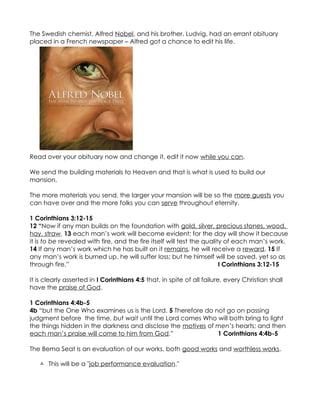The Swedish chemist, Alfred Nobel, and his brother, Ludvig, had an errant obituary
placed in a French newspaper – Alfred got a chance to edit his life.




Read over your obituary now and change it, edit it now while you can.

We send the building materials to Heaven and that is what is used to build our
mansion.

The more materials you send, the larger your mansion will be so the more guests you
can have over and the more folks you can serve throughout eternity.

1 Corinthians 3:12-15
12 “Now if any man builds on the foundation with gold, silver, precious stones, wood,
hay, straw, 13 each man’s work will become evident; for the day will show it because
it is to be revealed with fire, and the fire itself will test the quality of each man’s work.
14 If any man’s work which he has built on it remains, he will receive a reward. 15 If
any man’s work is burned up, he will suffer loss; but he himself will be saved, yet so as
through fire.”                                                          I Corinthians 3:12-15

It is clearly asserted in I Corinthians 4:5 that, in spite of all failure, every Christian shall
have the praise of God.

1 Corinthians 4:4b-5
4b “but the One Who examines us is the Lord. 5 Therefore do not go on passing
judgment before the time, but wait until the Lord comes Who will both bring to light
the things hidden in the darkness and disclose the motives of men’s hearts; and then
each man’s praise will come to him from God.”                 1 Corinthians 4:4b-5

The Bema Seat is an evaluation of our works, both good works and worthless works.

    This will be a "job performance evaluation."
 