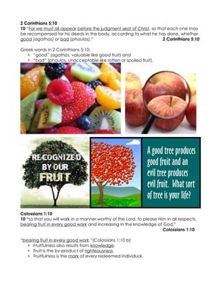 2 Corinthians 5:10
10 “For we must all appear before the judgment seat of Christ, so that each one may
be recompensed for his deeds in the body, according to what he has done, whether
good (agathos) or bad (phaulos).”                                   2 Corinthians 5:10

Greek words in 2 Corinthians 5:10:
    “good” (agathos, valuable like good fruit) and
    “bad” (phaulos, unacceptable like rotten or spoiled fruit).




Colossians 1:10
10 “so that you will walk in a manner worthy of the Lord, to please Him in all respects,
bearing fruit in every good work and increasing in the knowledge of God;”
                                                                      Colossians 1:10

“bearing fruit in every good work “(Colossians 1:10 b)
   Fruitfulness also results from knowledge.
   Fruit is the by-product of righteousness.
   Fruitfulness is the mark of every redeemed individual.
 