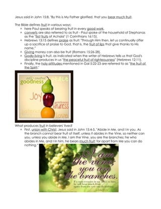 Jesus said in John 15:8, "By this is My Father glorified, that you bear much fruit.

The Bible defines fruit in various ways:
    here Paul speaks of bearing fruit in every good work,
    converts are also referred to as fruit - Paul spoke of the household of Stephanas
      as the "first fruits of Achaia" (1 Corinthians 16:15),
    Hebrews 13:15 defines praise as fruit: "Through Him then, let us continually offer
      up a sacrifice of praise to God, that is, the fruit of lips that give thanks to His
      name.”
    Giving money can also be fruit (Romans 15:26-28).
    Godly living is fruit, as indicated when the writer of Hebrews tells us that God's
      discipline produces in us "the peaceful fruit of righteousness" (Hebrews 12:11).
    Finally, the holy attitudes mentioned in Gal 5:22-23 are referred to as "the fruit of
      the Spirit."




What produces fruit in believers' lives?
   First, union with Christ. Jesus said in John 15:4-5, "Abide in Me, and I in you. As
     the branch cannot bear fruit of itself, unless it abides in the Vine, so neither can
     you, unless you abide in Me. I am the Vine, you are the branches; he who
     abides in Me, and I in him, he bears much fruit; for apart from Me you can do
     nothing.“
 
