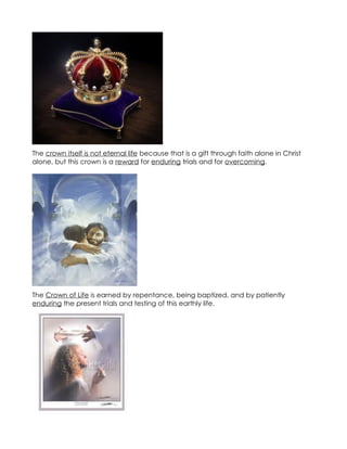 The crown itself is not eternal life because that is a gift through faith alone in Christ
alone, but this crown is a reward for enduring trials and for overcoming.




The Crown of Life is earned by repentance, being baptized, and by patiently
enduring the present trials and testing of this earthly life.
 