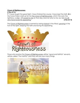Crown of Righteousness
2 Tim 4:7-8
7 “I have fought the good fight, I have finished the course, I have kept the faith; 8 in
the future there is laid up for me the crown of righteousness, which the Lord, the
righteous Judge, will award to me on that day; and not only to me, but also to all
who have loved His appearing.”                                               2 Tim 4:7-8

The Crown of Righteousness is earned by being mature in the Word, growing in the
fruit of the Spirit, keeping the faith and loving His appearing.




Those who receive the Crown of Righteousness will be “good and faithful” servants,
will be called “The Faithful” and they will rule over many things.
 