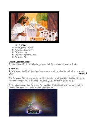 FIVE CROWNS
   1)   Incorruptible Crown
   2)   Crown of Rejoicing
   3)   Crown of Life
   4)   Crown of Righteousness
   5)   Crown of Glory

(5) The Crown of Glory
This is a reward for those who have been faithful in shepherding the flock.

1 Peter 5:4
4 “And when the Chief Shepherd appears, you will receive the unfading crown of
glory.”                                                                1 Peter 5:4

The Crown of Glory is earned by tending, leading and nourishing the flock through
the exercising of your spiritual gift in building up and edifying the Body.

Those who receive the Crown of Glory will be “faithful and wise” servants, will be
called “The Wise” and will rule over all His goods.
 