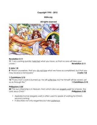 Copyright 1995 - 2012

                                        bible.org

                                    All rights reserved




Revelation 3:11
11 “I am coming quickly; hold fast what you have, so that no one will take your
crown.”                                                             Revelation 3:11

2 John 1:8
8 “Watch yourselves, that you do not lose what we have accomplished, but that you
may receive a full reward.”                                           2 John 1:8

1 Corinthians 3:15
15 “If any man’s work is burned up, he will suffer loss; but he himself will be saved, yet
so as through fire.”                                                     1 Corinthians 3:15

Philippians 3:20
20 “For our citizenship is in Heaven, from which also we eagerly wait for a Savior, the
Lord Jesus Christ;”                                                   Philippians 3:20

    Apekdechomai (eagerly wait) is often used to speak of waiting for Christ's
     second coming.
    It describes not only eagerness,but also patience.
 