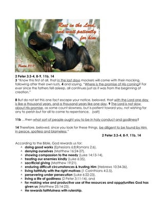 2 Peter 3:3-4, 8-9, 11b, 14
3 “Know this first of all, that in the last days mockers will come with their mocking,
following after their own lusts, 4 and saying, “Where is the promise of His coming? For
ever since the fathers fell asleep, all continues just as it was from the beginning of
creation.”

8 But do not let this one fact escape your notice, beloved, that with the Lord one day
is like a thousand years, and a thousand years like one day. 9 The Lord is not slow
about His promise, as some count slowness, but is patient toward you, not wishing for
any to perish but for all to come to repentance. (salt)

11b …then what sort of people ought you to be in holy conduct and godliness?

14 Therefore, beloved, since you look for these things, be diligent to be found by Him
in peace, spotless and blameless,”
                                                         2 Peter 3:3-4, 8-9, 11b, 14

According to the Bible, God rewards us for:
   doing good works (Ephesians 6:8;Romans 2:6),
   denying ourselves (Matthew 16:24-27),
   showing compassion to the needy (Luke 14:13-14),
   treating our enemies kindly (Luke 6:35),
   sacrificial giving (Matthew 19:21),
   enduring difficult circumstances & trusting Him (Hebrews 10:34-36),
   living faithfully with the right motives (1 Corinthians 4:2,5),
   persevering under persecution (Luke 6:22-23),
   living a life of godliness (2 Peter 3:11-14), and
   for making wise and productive use of the resources and opportunities God has
     given us (Matthew 25:14-23).
   He rewards faithfulness with rulership.
 