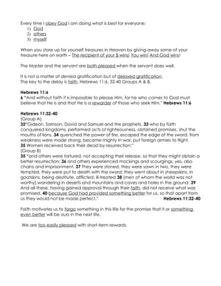 Every time I obey God I am doing what is best for everyone:
   1) God
   2) others
   3) myself

When you store up for yourself treasures in Heaven by giving away some of your
treasure here on earth – The recipient of your $ wins! You win! And God wins!

The Master and the servant are both pleased when the servant does well.

It is not a matter of denied gratification but of delayed gratification.
The key to the delay is faith. Hebrews 11:6, 32-40 Groups A & B.

Hebrews 11:6
6 “And without faith it is impossible to please Him, for he who comes to God must
believe that He is and that He is a rewarder of those who seek Him.” Hebrews 11:6

Hebrews 11:32-40
(Group A)
32“Gideon, Samson, David and Samuel and the prophets, 33 who by faith
conquered kingdoms, performed acts of righteousness, obtained promises, shut the
mouths of lions, 34 quenched the power of fire, escaped the edge of the sword, from
weakness were made strong, became mighty in war, put foreign armies to flight.
35 Women received back their dead by resurrection;”
(Group B)
35 “and others were tortured, not accepting their release, so that they might obtain a
better resurrection; 36 and others experienced mockings and scourgings, yes, also
chains and imprisonment. 37 They were stoned, they were sawn in two, they were
tempted, they were put to death with the sword; they went about in sheepskins, in
goatskins, being destitute, afflicted, ill-treated 38 (men of whom the world was not
worthy),wandering in deserts and mountains and caves and holes in the ground. 39
And all these, having gained approval through their faith, did not receive what was
promised, 40 because God had provided something better for us, so that apart from
us they would not be made perfect.”                                    Hebrews 11:32-40

Faith motivates us to forgo something in this life for the promise that it or something
even better will be ours in the next life.

We are too easily pleased with short-term rewards.
 