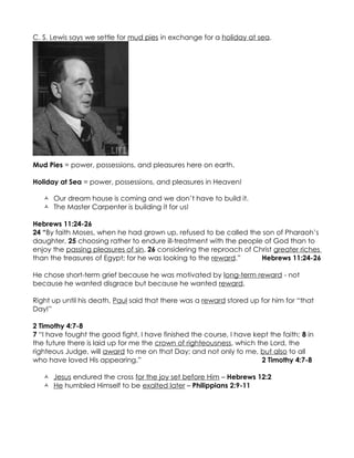 C. S. Lewis says we settle for mud pies in exchange for a holiday at sea.




Mud Pies = power, possessions, and pleasures here on earth.

Holiday at Sea = power, possessions, and pleasures in Heaven!

    Our dream house is coming and we don’t have to build it.
    The Master Carpenter is building it for us!

Hebrews 11:24-26
24 “By faith Moses, when he had grown up, refused to be called the son of Pharaoh’s
daughter, 25 choosing rather to endure ill-treatment with the people of God than to
enjoy the passing pleasures of sin, 26 considering the reproach of Christ greater riches
than the treasures of Egypt; for he was looking to the reward.”      Hebrews 11:24-26

He chose short-term grief because he was motivated by long-term reward - not
because he wanted disgrace but because he wanted reward.

Right up until his death, Paul said that there was a reward stored up for him for “that
Day!”

2 Timothy 4:7-8
7 “I have fought the good fight, I have finished the course, I have kept the faith; 8 in
the future there is laid up for me the crown of righteousness, which the Lord, the
righteous Judge, will award to me on that Day; and not only to me, but also to all
who have loved His appearing.”                                         2 Timothy 4:7-8

    Jesus endured the cross for the joy set before Him – Hebrews 12:2
    He humbled Himself to be exalted later – Philippians 2:9-11
 