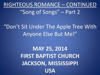 RIGHTEOUS ROMANCE – CONTINUED
“Song of Songs” – Part 2
“Don’t Sit Under The Apple Tree With
Anyone Else But Me!”
MAY 25, 2014
FIRST BAPTIST CHURCH
JACKSON, MISSISSIPPI
USA
 