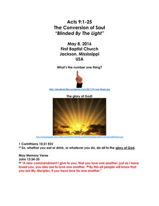 Acts 9:1-25
The Conversion of Saul
“Blinded By The Light”
May 8, 2016
First Baptist Church
Jackson, Mississippi
USA
What’s the number one thing?
http://berylloeb.files.wordpress.com/2011/01/one-finger.jpg
The glory of God!
http://3.bp.blogspot.com/-HdKEr1hZ7iI/TWY2eWJdLoI/AAAAAAAAAgw/V0dVLTrGG1g/s1600/Glory.jpg
1 Corinthians 10:31 ESV
31 So, whether you eat or drink, or whatever you do, do all to the glory of God.
May Memory Verse
John 13:34-35
34 “A new commandment I give to you; that you love one another: just as I have
loved you, you also are to love one another. 35 By this all people will know that
you are My disciples, if you have love for one another.”
 