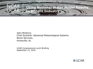 UCAR Congressional Lunch Briefing
September 13, 2016
John McHenry
Chief Scientist: Advanced Meteorological Systems
Baron Services,
Huntsville, AL
Using National Water Model Results
to Benefit Industry
 