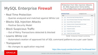 Copyright © 2016, Oracle and/or its affiliates. All rights reserved. |
MySQL Enterprise Firewall
• Real Time Protection
– Queries analyzed and matched against White List
• Blocks SQL Injection Attacks
– Positive Security Model
• Block Suspicious Traffic
– Out of Policy Transactions detected & blocked
• Learns White List
– Automated creation of approved list of SQL command patterns on a per user basis
• Transparent
– No changes to application required
13
MySQL Enterprise Firewall monitoring
Protection from SQL Injection Attacks
- #1 Web Application Vulnerability
- 77% of Web Sites had vulnerabilities
https://dev.mysql.com/doc/refman/5.7/en/firewall.html
 