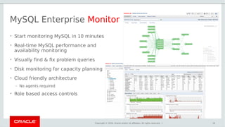 Copyright © 2016, Oracle and/or its affiliates. All rights reserved. |
MySQL Enterprise Monitor
• Start monitoring MySQL in 10 minutes
• Real-time MySQL performance and
availability monitoring
• Visually find & fix problem queries
• Disk monitoring for capacity planning
• Cloud friendly architecture
– No agents required
• Role based access controls
16
 