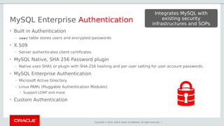 Copyright © 2015, Oracle and/or its affiliates. All rights reserved. |
MySQL Enterprise Authentication
• Built in Authentication
– user table stores users and encrypted passwords
• X.509
– Server authenticates client certificates
• MySQL Native, SHA 256 Password plugin
– Native uses SHA1 or plugin with SHA-256 hashing and per user salting for user account passwords.
• MySQL Enterprise Authentication
– Microsoft Active Directory
– Linux PAMs (Pluggable Authentication Modules)
• Support LDAP and more
• Custom Authentication
Integrates MySQL with
existing security
infrastructures and SOPs
Integrates MySQL with
existing security
infrastructures and SOPs
 