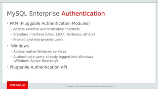 Copyright © 2015, Oracle and/or its affiliates. All rights reserved. |
MySQL Enterprise Authentication
• PAM (Pluggable Authentication Modules)
– Access external authentication methods
– Standard interface (Unix, LDAP, Kerberos, others)
– Proxied and non-proxied users
• Windows
– Access native Windows services
– Authenticate users already logged into Windows
(Windows Active Directory)
• Pluggable Authentication API
 