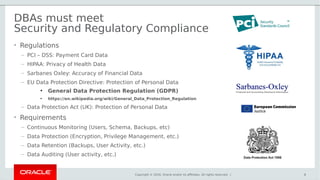 Copyright © 2016, Oracle and/or its affiliates. All rights reserved. |
DBAs must meet
Security and Regulatory Compliance
• Regulations
– PCI – DSS: Payment Card Data
– HIPAA: Privacy of Health Data
– Sarbanes Oxley: Accuracy of Financial Data
– EU Data Protection Directive: Protection of Personal Data
●
General Data Protection Regulation (GDPR)
●
https://en.wikipedia.org/wiki/General_Data_Protection_Regulation
– Data Protection Act (UK): Protection of Personal Data
• Requirements
– Continuous Monitoring (Users, Schema, Backups, etc)
– Data Protection (Encryption, Privilege Management, etc.)
– Data Retention (Backups, User Activity, etc.)
– Data Auditing (User activity, etc.)
6
 