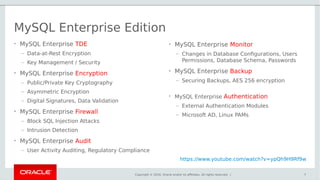 Copyright © 2016, Oracle and/or its affiliates. All rights reserved. |
MySQL Enterprise Edition
• MySQL Enterprise TDE
– Data-at-Rest Encryption
– Key Management / Security
• MySQL Enterprise Encryption
– Public/Private Key Cryptography
– Asymmetric Encryption
– Digital Signatures, Data Validation
• MySQL Enterprise Firewall
– Block SQL Injection Attacks
– Intrusion Detection
• MySQL Enterprise Audit
– User Activity Auditing, Regulatory Compliance
7
• MySQL Enterprise Monitor
– Changes in Database Configurations, Users
Permissions, Database Schema, Passwords
• MySQL Enterprise Backup
– Securing Backups, AES 256 encryption
• MySQL Enterprise Authentication
– External Authentication Modules
– Microsoft AD, Linux PAMs
https://www.youtube.com/watch?v=ypQh9H9Rf9w
 