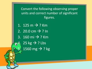 Convert the following observing proper
units and correct number of significant
figures.

1.
2.
3.
4.
5.

125 m  ? Km
20.0 cm  ? In
160 mi  ? Km
25 kg  ? Lbs
1560 mg  ? kg

 