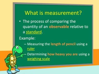 What is measurement?
• The process of comparing the
quantity of an observable relative to
a standard.
Example:
– Measuring the length of pencil using a
ruler
– Determining how heavy you are using a
weighing scale

 