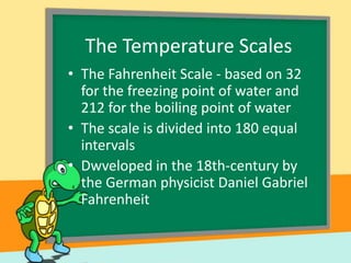 The Temperature Scales
• The Fahrenheit Scale - based on 32
for the freezing point of water and
212 for the boiling point of water
• The scale is divided into 180 equal
intervals
• Dwveloped in the 18th-century by
the German physicist Daniel Gabriel
Fahrenheit

 