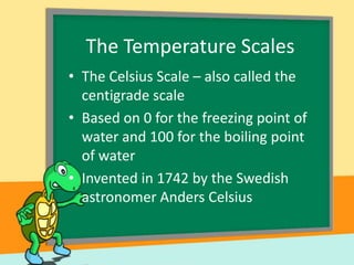 The Temperature Scales
• The Celsius Scale – also called the
centigrade scale
• Based on 0 for the freezing point of
water and 100 for the boiling point
of water
• Invented in 1742 by the Swedish
astronomer Anders Celsius

 