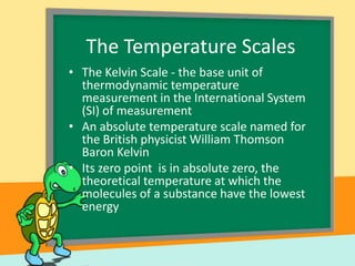 The Temperature Scales
• The Kelvin Scale - the base unit of
thermodynamic temperature
measurement in the International System
(SI) of measurement
• An absolute temperature scale named for
the British physicist William Thomson
Baron Kelvin
• Its zero point is in absolute zero, the
theoretical temperature at which the
molecules of a substance have the lowest
energy

 
